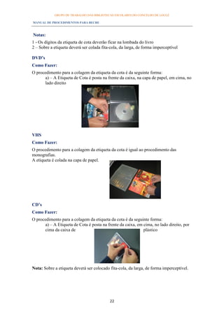 GRUPO DE TRABALHO DAS BIBLIOTECAS ESCOLARES DO CONCELHO DE LOULÉ

MANUAL DE PROCEDIMENTOS PARA BECRE



Notas:
1 - Os dígitos da etiqueta de cota deverão ficar na lombada do livro
2 – Sobre a etiqueta deverá ser colada fita-cola, da larga, de forma imperceptível

DVD’s
Como Fazer:
O procedimento para a colagem da etiqueta da cota é da seguinte forma:
      a) – A Etiqueta de Cota é posta na frente da caixa, na capa de papel, em cima, no
      lado direito




VHS
Como Fazer:
O procedimento para a colagem da etiqueta da cota é igual ao procedimento das
monografias.
A etiqueta é colada na capa de papel.




CD’s
Como Fazer:
O procedimento para a colagem da etiqueta da cota é da seguinte forma:
      a) – A Etiqueta de Cota é posta na frente da caixa, em cima, no lado direito, por
      cima da caixa de                                       plástico




Nota: Sobre a etiqueta deverá ser colocado fita-cola, da larga, de forma imperceptível.




                                           22
 