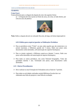 GRUPO DE TRABALHO DAS BIBLIOTECAS ESCOLARES DO CONCELHO DE LOULÉ

MANUAL DE PROCEDIMENTOS PARA BECRE

CD-ROM’s
Como Fazer:
O procedimento para a colagem da etiqueta da cota é da seguinte forma:
      a) – A Etiqueta de Cota é posta na frente da caixa, em cima, no lado direito, por
      cima da caixa de plástico




Nota: Sobre a etiqueta deverá ser colocado fita-cola, da larga, de forma imperceptível.


       4.10 -Política para arquivar/guardar as Publicações Periódicas

    Para os periódicos como “Visão”, ou seja, todos aqueles que são comerciais e os
     jornais nacionais, a biblioteca guarda até 3 meses, findo esse prazo estes
     documentos serão destruídos, sob autorização do superior hierárquico;

    Para os jornais regionais a biblioteca arquiva-os durante 3 meses, findo esse
     prazo serão destruídos sob autorização do superior hierárquico;

    Para todos os outros periódicos, tais como National Geographic, Visão são
     guardados durante 1 ano. Terminado este prazo, estes documentos serão
     destruídos.

   4.11 - Outros Procedimentos

    Deve realizar-se uma Formação de Utilizadores até ao final do 1º período.

    Para todas as actividades realizadas na/pela Biblioteca Escolar deve ser
     elaborada uma ficha de projecto e uma ficha de avaliação.




                                           23
 