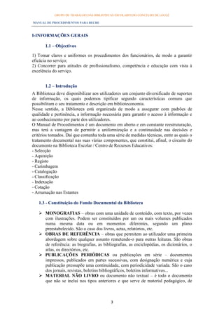 GRUPO DE TRABALHO DAS BIBLIOTECAS ESCOLARES DO CONCELHO DE LOULÉ

MANUAL DE PROCEDIMENTOS PARA BECRE



I-INFORMAÇÕES GERAIS

       1.1 – Objectivos

1) Tomar claros e uniformes os procedimentos dos funcionários, de modo a garantir
eficácia no serviço;
2) Concorrer para atitudes de profissionalismo, competência e educação com vista à
excelência do serviço.


       1.2 – Introdução
A Biblioteca deve disponibilizar aos utilizadores um conjunto diversificado de suportes
de informação, os quais podemos tipificar segundo características comuns que
possibilitam o seu tratamento e descrição em biblioteconomia.
Nesse sentido, a Biblioteca está organizada de modo a assegurar com padrões de
qualidade e pertinência, a informação necessária para garantir o acesso à informação e
ao conhecimento por parte dos utilizadores.
O Manual de Procedimentos é um documento em aberto e em constante reestruturação,
mas terá a vantagem de permitir a uniformização e a continuidade nas decisões e
critérios tomados. Daí que contenha toda uma série de medidas técnicas, entre as quais o
tratamento documental nas suas várias componentes, que constitui, afinal, o circuito do
documento na Biblioteca Escolar / Centro de Recursos Educativos:
- Selecção
- Aquisição
- Registo
- Carimbagem
- Catalogação
- Classificação
- Indexação
- Cotação
- Arrumação nas Estantes

   1.3 - Constituição do Fundo Documental da Biblioteca

    MONOGRAFIAS – obras com uma unidade de conteúdo, com texto, por vezes
     com ilustrações. Podem ser constituídos por um ou mais volumes publicados
     numa mesma data ou em momentos diferentes, segundo um plano
     preestabelecido. São o caso dos livros, actas, relatórios, etc.
    OBRAS DE REFERÊNCIA – obras que permitem ao utilizador uma primeira
     abordagem sobre qualquer assunto remetendo-o para outras leituras. São obras
     de referência: as biografias, as bibliografias, as enciclopédias, os dicionários, o
     atlas, os directórios, etc.
    PUBLICAÇÕES PERIÓDICAS ou publicações em série – documentos
     impressos, publicados em partes sucessivas, com designação numérica e cuja
     publicação pressupõe uma continuidade, com periodicidade variada. São o caso
     dos jornais, revistas, boletins bibliográficos, boletins informativos...
    MATERIAL NÃO LIVRO ou documento não textual – é todo o documento
     que não se inclui nos tipos anteriores e que serve de material pedagógico, de



                                           3
 