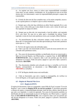 GRUPO DE TRABALHO DAS BIBLIOTECAS ESCOLARES DO CONCELHO DE LOULÉ

MANUAL DE PROCEDIMENTOS PARA BECRE

       a) - Ao registar um livro, nunca se coloca uma responsabilidade secundária
       como autor, ou seja, tradutor, coordenador, etc. Se na página de rosto ou na ficha
       técnica não vier mencionado o autor de responsabilidade principal o espaço não
       é preenchido;

       b) - O título da obra tem de ficar completo mas, se for muito comprido, escreve-
       se até à quinta palavra e só depois é que se coloca reticências;

       c) - Sempre que a obra não faça referência ao editor ficará registado [S.n.], sem
       nome. Caso a obra refira que é uma edição do autor, será o nome do autor que
       fica registado no espaço do editor;

       d) - Sempre que na obra não vier mencionado o local de edição, será registado
       [S.l.], sem local. No caso de se saber qual a localidade da editora, ficará
       registado o nome do local entre parênteses rectos, por exemplo, [Mem Martins];

       e) – No preenchimento da data, colocamos sempre a mais recente, e no caso
       desta não vir mencionada ficará uma data aproximada que ficará entre parêntesis
       rectos (por ex.: [ 20]);

       f) - No livro de registo nunca são utilizadas aspas;
       g) - Tudo o que não vem mencionado na obra e é posto de nossa autoria deve ser
       colocado entre parênteses rectos;

       g) – Nos casos de documentos perdidos ou danificados deverá ser mencionado a
       lápis no Livro de Registo, nas Observações, o seguinte frase A AGUARDAR
       SUBSTITUIÇÃO, com a respectiva data e por um período que não deverá
       ultrapassar os 6 meses. Findo esse prazo, apaga-se o que está a lápis e passará a
       documento ABATIDO

       h) – Nos documentos abatidos será colocado um traço a vermelho, no Livro de
       Registo, correspondente ao documento e nas Observações será anotado
       ABATIDO (a vermelho);

       i) – O Nº de Registo abatido nunca será reutilizado;

       j) – Cabe ao funcionário, que está a registar as monografias, de verificar no
       Livro de Registo, se há registos para serem ABATIDOS

       4.3 – Registo de Material Não Livro
              4.3.1 - Registo de DVD’s
O registo do documento é feito no computador, numa folha de Excel, na pasta “Livro de
Registos” com o nome de Registo DVD, ou em livro próprio. É necessário preencher
o número de registo, a responsabilidade principal, título da obra, editora, data do dia em
que está a ser registado e o modo de aquisição. Nos casos de documentos perdidos ou
danificados deverá ser mencionado no [Livro de Registo], nas Observações, o seguinte
frase A AGUARDAR SUBSTITUIÇÃO, com a respectiva data e por um período que
não deverá ultrapassar os 6 meses. Findo esse prazo, apaga-se e passará a documento
ABATIDO.


                                            6
 