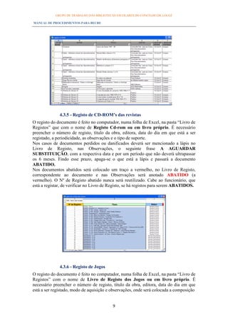 GRUPO DE TRABALHO DAS BIBLIOTECAS ESCOLARES DO CONCELHO DE LOULÉ

MANUAL DE PROCEDIMENTOS PARA BECRE




              4.3.5 - Registo de CD-ROM’s das revistas
O registo do documento é feito no computador, numa folha de Excel, na pasta “Livro de
Registos” que com o nome de Registo Cd-rom ou em livro próprio. É necessário
preencher o número de registo, título da obra, editora, data do dia em que está a ser
registado, a periodicidade, as observações e o tipo de suporte.
Nos casos de documentos perdidos ou danificados deverá ser mencionado a lápis no
Livro de Registo, nas Observações, o seguinte frase A AGUARDAR
SUBSTITUIÇÃO, com a respectiva data e por um período que não deverá ultrapassar
os 6 meses. Findo esse prazo, apaga-se o que está a lápis e passará a documento
ABATIDO.
Nos documentos abatidos será colocado um traço a vermelho, no Livro de Registo,
correspondente ao documento e nas Observações será anotado ABATIDO (a
vermelho). O Nº de Registo abatido nunca será reutilizado. Cabe ao funcionário, que
está a registar, de verificar no Livro de Registo, se há registos para serem ABATIDOS.




              4.3.6 - Registo de Jogos
O registo do documento é feito no computador, numa folha de Excel, na pasta “Livro de
Registos” com o nome de Livro de Registo dos Jogos ou em livro próprio. É
necessário preencher o número de registo, título da obra, editora, data do dia em que
está a ser registado, modo de aquisição e observações, onde será colocada a composição


                                           9
 
