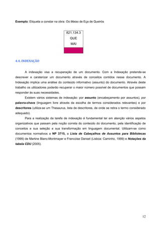12
Exemplo: Etiqueta a constar na obra: Os Maias de Eça de Queirós
821.134.3
QUE
MAI
4.4. INDEXAÇÃO
A indexação visa a recuperação de um documento. Com a Indexação pretende-se
descrever e caraterizar um documento através de conceitos contidos nesse documento. A
Indexação implica uma análise do conteúdo informativo (assunto) do documento. Através deste
trabalho os utilizadores poderão recuperar o maior número possível de documentos que possam
responder às suas necessidades.
Existem vários sistemas de indexação: por assunto (encabeçamento por assuntos), por
palavra-chave (linguagem livre através da escolha de termos considerados relevantes) e por
descritores (utiliza-se um Thesaurus, lista de descritores, de onde se retira o termo considerado
adequado).
Para a realização da tarefa de indexação é fundamental ter em atenção vários aspetos
organizativos que passam pela noção correta do conteúdo do documento, pela identificação de
conceitos e sua seleção e sua transformação em linguagem documental. Utilizam-se como
documentos normativos a NP 3715, a Lista de Cabeçalhos de Assuntos para Bibliotecas
(1999) de Martine Blanc-Montmayer e Francoise Danset (Lisboa: Caminho, 1999) e Notações da
tabela CDU (2005).
 