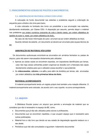 13
5. PROCEDIMENTOS GERAIS DE POLÍTICA DOCUMENTAL
5.1. ARRUMAÇÃO DE MATERIAL LIVRO E NÃO LIVRO
A colocação do fundo documental nas estantes e prateleiras seguirá a ordenação da
esquerda para a direita e de cima para baixo.
A cota colocada na lombada dos livros vai possibilitar a sua arrumação nas estantes,
devidamente sinalizadas, por Classe CDU. A disposição por assunto, permite dispor o material
nas prateleiras por ordem numérica crescente de cota e dentro desta, por ordem alfabética do
apelido do autor e, neste, por ordem alfabética de título..
No caso de não haver informação de autor, arrumam-se por ordem alfabética do título.
Quando retirado da estante, um documento só deverá ser arrumado pela equipa técnica da
BE.
ARRUMAÇÃO DE MATERIAL NÃO LIVRO
Os documentos audiovisuais encontram-se arrumados em armários fechados ou pastas de
arquivo, para não serem manuseados diretamente pelo utilizador.
 Apenas as caixas vazias se encontram expostas, em expositores identificados por temas,
caso não haja caixas suficientes podem organizar-se dossiês com a fotocópia das capas
devidamente cotados para que o utilizador possa escolher o que pretende;
 As videocassetes, cdroms e os cd´s, para além de divididos por temas, são arrumadas
por ordem alfabética das três primeiras letras do título.
MATERIAL ACOMPANHANTE
O material acompanhante tendo um registo próprio terá também uma notação diferente. O
material acompanhante será colocado, de acordo com o seu suporte, na zona correspondente.
5.2. ARQUIVO
A Biblioteca Escolar possui um arquivo que permite a arrumação de material que se
considera que não é necessário no espaço da BE, como:
 Documentos que já não são utilizados pelos alunos e professores,
 Documentos que se encontram repetidos, e que ocupam espaço que é necessário para
outras publicações;
 Material livro e não livro que devido ao seu estado de degradação aguarda restauro ou o
seu abate;
 Periódicos que não são consultados e aguardam tratamento documental.
 
