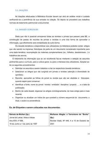 14
5.3. DOAÇÕES
As doações efectuadas à Biblioteca Escolar devem ser alvo de análise inicial e cuidada
verificando-se a pertinência da sua entrada na coleção. Só depois se procederá aos trabalhos
normais de tratamento patrimonial e documental.
5.4. DOSSIÊS TEMÁTICOS
Dado que não é possível armazenar todas as revistas e jornais que passam pela BE, a
constituição de pastas de recortes de jornais e revistas é uma boa forma de aproveitar a
informação, que dificilmente será rentabilizada de outra forma.
Os dossiês temáticos a disponibilizar aos utilizadores na biblioteca poderão conter: artigos
que vão saindo na imprensa; fotocópias de parte de um documento considerado importante para
uma dada temática; recompilação de materiais complementares (ex.: folhetos, desdobráveis...) e
trabalhos dos alunos.
O tratamento da informação que se vai recolhendo faz-se mediante a seleção de assuntos
pertinentes para o currículo, para a cultura geral, ou para o interesse dos utilizadores. Adoptar-se-
ão os seguintes procedimentos:
 Delimitar os assuntos a serem tratados e criar os respectivos dossiês temáticos;
 Selecionar os artigos que vão surgindo em jornais e revistas (atenção à diversidade de
opiniões);
 Recortar, aproveitar as folhas do jornal ou revista que vão ser abatidas e fotocopiar,
quando sejam para conservar;
 Identificar a fonte, nome do jornal / revista / entidade / disciplina / projecto …, e a data da
publicação;
 Dentro de cada dossiê, organizar os artigos cronologicamente, do mais antigo para o mais
recente;
 Organizar ou atualizar um índice de que constará o número sequencial do documento, o
título, o autor e a proveniência.
Ex. de Etiquetas a serem colocadas nos documentos:
Retrato de Mulher (2p.)
Jornal de Letras, Artes e Ideias
Ano XVII, nº 696,
18 de Junho a 1 de Julho de 1997
Mulheres Afegãs: o Terrorismo da “Burka”
(6p.)
Revista Visão, Nº 448, 4 a 10 de Outubro de
2001
 