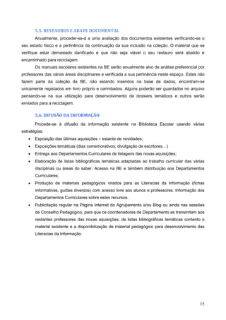 15
5.5. RESTAUROS E ABATE DOCUMENTAL
Anualmente, proceder-se-á a uma avaliação dos documentos existentes verificando-se o
seu estado físico e a pertinência da continuação da sua inclusão na coleção. O material que se
verifique estar demasiado danificado e que não seja viável o seu restauro será abatido e
encaminhado para reciclagem.
Os manuais escolares existentes na BE serão anualmente alvo de análise preferencial por
professores das várias áreas disciplinares e verificada a sua pertinência neste espaço. Estes não
fazem parte da coleção da BE, não estando inseridos na base de dados, encontram-se
unicamente registados em livro próprio e carimbados. Alguns poderão ser guardados no arquivo
pensando-se na sua utilização para desenvolvimento de dossiers temáticos e outros serão
enviados para a reciclagem.
5.6. DIFUSÃO DA INFORMAÇÃO
Procede-se à difusão da informação existente na Biblioteca Escolar usando várias
estratégias:
 Exposição das últimas aquisições – estante de novidades;
 Exposições temáticas (dias comemorativos; divulgação de escritores…)
 Entrega aos Departamentos Curriculares de listagens das novas aquisições;
 Elaboração de listas bibliográficas temáticas adaptadas ao trabalho curricular das várias
disciplinas ou áreas do saber. Acesso na BE e também distribuição aos Departamentos
Curriculares;
 Produção de materiais pedagógicos virados para as Literacias da Informação (fichas
informativas, guiões diversos) com acesso livre aos alunos e professores. Informação dos
Departamentos Curriculares sobre estes recursos.
 Publicitação regular na Página Internet do Agrupamento e/ou Blog ou ainda nas sessões
de Conselho Pedagógico, para que os coordenadores de Departamento as transmitam aos
restantes professores das novas aquisições, de listas bibliográficas temáticas contento o
material existente e a disponibilização de material pedagógico para desenvolvimento das
Literacias da Informação.
 