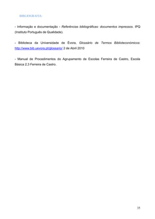 35
BIBLIOGRAFIA:
- Informação e documentação - Referências bibliográficas: documentos impressos. IPQ
(Instituto Português de Qualidade).
- Biblioteca da Universidade de Évora, Glossário de Termos Biblioteconómicos:
http://www.bib.uevora.pt/glossario/ 2 de Abril 2010
- Manual de Procedimentos do Agrupamento de Escolas Ferreira de Castro, Escola
Básica 2,3 Ferreira de Castro.
 