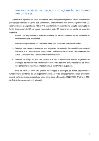 4
2. NORMAS BÁSICAS DE SELEÇÃO E AQUISIÇÃO DO FUNDO
DOCUMENTAL
A seleção e aquisição do fundo documental terão sempre como princípio básico os interesses
pedagógico-didáticos e lúdicos dos utilizadores, particularmente dos alunos e professores. As
recomendações e propostas da RBE e PNL estarão também presentes na seleção e aquisição do
fundo documental da BE. A equipa responsável pela BE deverá ter em conta os seguintes
aspectos:
1. Avaliar com regularidade a coleção existente de forma a verificar se ela responde às
necessidades dos utilizadores;
2. Inteirar-se regularmente, por diferentes meios, das novidades do mercado livreiro.
3. Solicitar, pelo menos uma vez por ano, sugestões de aquisição de material livro e material
não livro, aos Departamentos Curriculares  Conselhos de Docentes, aos docentes das
Áreas Curriculares não Disciplinares do Ensino Básico.
4. Solicitar, ao longo do ano, aos alunos e a toda a comunidade escolar sugestões de
aquisição de material livro e material não livro. Para este fim, a BE disponibiliza os meios
que considera adequados, nomeadamente, a caixa/livro de sugestões.
Para se levar a cabo uma política de seleção e aquisição de fundo documental é
fundamental a existência de um orçamento anual. A verba correspondente a esse orçamento
poderá partir dos lucros da papelaria, tendo como base o Despacho 13224/2003, 2ª série nº 154,
de 7 de Julho, no seu artigo 8º alínea b).
 