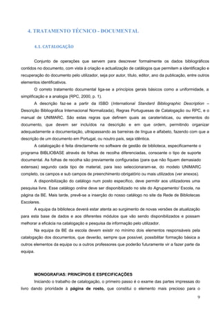 9
4. TRATAMENTO TÉCNICO - DOCUMENTAL
4.1. CATALOGAÇÃO
Conjunto de operações que servem para descrever formalmente os dados bibliográficos
contidos no documento, com vista à criação e actualização de catálogos que permitem a identificação e
recuperação do documento pelo utilizador, seja por autor, título, editor, ano da publicação, entre outros
elementos identificativos.
O correto tratamento documental liga-se a princípios gerais básicos como a uniformidade, a
simplificação e a analogia (RPC, 2000, p. 1).
A descrição faz-se a partir da ISBD (International Standard Bibliographic Description –
Descrição Bibliográfica Internacional Normalizada), Regras Portuguesas de Catalogação ou RPC, e o
manual de UNIMARC. São estas regras que definem quais as caraterísticas, ou elementos do
documento, que devem ser incluídos na descrição e em que ordem, permitindo organizar
adequadamente a documentação, ultrapassando as barreiras de língua e alfabeto, fazendo com que a
descrição de um documento em Portugal, ou noutro país, seja idêntica.
A catalogação é feita directamente no software de gestão de biblioteca, especificamente o
programa BIBLIOBASE através de folhas de recolha diferenciadas, consoante o tipo de suporte
documental. As folhas de recolha são previamente configuradas (para que não fiquem demasiado
extensas) segundo cada tipo de material, para isso seleccionaram-se, do modelo UNIMARC
completo, os campos e sub campos de preenchimento obrigatório ou mais utilizados (ver anexos).
A disponibilização do catálogo num posto específico, deve permitir aos utilizadores uma
pesquisa livre. Esse catálogo online deve ser disponibilizado no site do Agrupamento/ Escola, na
página da BE. Mais tarde, prevê-se a inserção do nosso catálogo no site da Rede de Bibliotecas
Escolares.
A equipa da biblioteca deverá estar atenta ao surgimento de novas versões de atualização
para esta base de dados e aos diferentes módulos que vão sendo disponibilizados e possam
melhorar a eficácia na catalogação e pesquisa da informação pelo utilizador.
Na equipa da BE da escola devem existir no mínimo dois elementos responsáveis pela
catalogação dos documentos, que deverão, sempre que possível, possibilitar formação básica a
outros elementos da equipa ou a outros professores que poderão futuramente vir a fazer parte da
equipa.
MONOGRAFIAS: PRINCÍPIOS E ESPECIFICAÇÕES
Iniciando o trabalho de catalogação, o primeiro passo é o exame das partes impressas do
livro dando prioridade à página de rosto, que constitui o elemento mais precioso para o
 