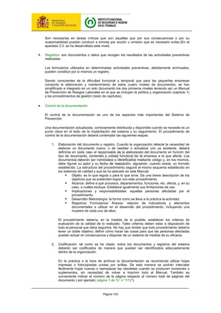 Página 103
Son necesarias en tareas críticas que son aquellas que por sus consecuencias o por su
ocasionabilidad puedan conducir a errores por acción u omisión que es necesario evitar.(En el
apartado 3.3. se ha desarrollado este nivel).
4. Registros: son documentos o datos que recogen los resultados de las actividades preventivas
realizadas.
Los formularios utilizados en determinadas actividades preventivas, debidamente archivados,
pueden constituir por sí mismos un registro.
Siendo conscientes de la dificultad funcional y temporal que para las pequeñas empresas
comporta la elaboración y mantenimiento de estos cuatro niveles de documentos, se han
simplificado e integrado en un solo documento los dos primeros niveles teniendo así un Manual
de Prevención de Riesgos Laborales en el que se incluyen la política y organización (capítulo 1)
y los procedimientos de gestión (resto de capítulos).
• Control de la documentación
El control de la documentación es uno de los aspectos más importantes del Sistema de
Prevención.
Una documentación actualizada, correctamente distribuida y disponible cuando se necesite es un
punto clave en el éxito de la implantación del sistema y su seguimiento. El procedimiento de
control de la documentación deberá contemplar las siguientes etapas:
1. Elaboración del documento o registro. Cuando la organización detecte la necesidad de
elaborar un documento nuevo, o de reeditar o actualizar uno ya existente, deberá
definirse en cada caso el responsable de la elaboración del documento en función del
tipo de documento, contenido y unidad funcional de la empresa a la que afecte. Los
documentos deberán ser nominados e identificados mediante código y, en los mismos,
debe figurar su autor y su fecha de realización, siguiendo, cuando exista, un formato
establecido. La estructura del procedimiento seguirá el mismo esquema establecido en
los sistemas de calidad y que se ha aplicado en este Manual:
ƒ Objeto: es lo que regula o para lo que sirve. Da una breve descripción de los
objetivos que se pretenden lograr con este procedimiento.
ƒ Alcance: define a qué procesos, departamentos, funciones, etc. afecta, y, en su
caso, a cuáles excluye. Establece igualmente sus limitaciones de uso.
ƒ Implicaciones y responsabilidades: aquellas personas afectadas por el
procedimiento.
ƒ Desarrollo/ Metodología: la forma como se lleva a la práctica la actividad.
ƒ Registros/ Formularios/ Anexos: relación de indicadores y elementos
documentales a utilizar en el desarrollo del procedimiento, incluyendo una
muestra de cada uno de ellos.
El procedimiento debería, en la medida de lo posible, establecer los criterios de
evaluación de la calidad de lo realizado. Tales criterios deben estar a disposición de
todo el personal que deba seguirlos. No hay que olvidar que todo procedimiento debería
tener un doble objetivo; definir cómo hacer las cosas para que las personas afectadas
puedan actuar en consecuencia y disponer de un sistema de medida de su eficacia.
2. Codificación: tal como se ha citado, todos los documentos y registros del sistema
deberán ser codificados de manera que puedan ser identificados adecuadamente
dentro de la organización.
En la práctica a la hora de archivar la documentación se recomienda utilizar hojas
impresas o fotocopiadas unidas por anillas. De esta manera se podrán intercalar
fácilmente hojas nuevas o reemplazar las obsoletas cuando se producen revisiones o
suplementos, sin necesidad de volver a imprimir todo el Manual. También es
conveniente indicar el número de la página respecto al número total de páginas del
documento ( por ejemplo: página 1 de 12 o “1/12”).
 