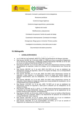 Página 110
Información, formación y participación de los trabajadores
Revisiones periódicas
Control de riesgos higiénicos
Control de riesgos ergonómicos y psicosociales
Vigilancia de la salud
Modificaciones y adquisiciones
Contratación de personal. Cambio de puesto de trabajo
Coordinación interempresarial. Contratación de trabajos
Emergencias. Riesgo grave e inminente. Primeros auxilios
Investigación de accidentes y otros daños para la salud
Documentación del sistema preventivo
10. Bibliografía
ƒ LEGISLACIÓN BÁSICA
• Ley 31/1995 de 8 de noviembre, (BOE 10-11-1997) Ley de Prevención de Riesgos Laborales.
• Real Decreto 39/1997, de 17 de enero, (BOE 31-1-1997) por el que se aprueba el Reglamento
de los Servicios de Prevención y modificación posterior Real Decreto 780/1998, de 30 de abril,
por el que se modifica el Real Decreto 39/1997, de 17 de enero.
• Real Decreto 485/1997, de 14 de abril, (BOE 23-4-1997) sobre disposiciones mínimas en materia
de señalización de seguridad y salud en el trabajo, con su correspondiente Guía Técnica del
INSHT.
• Real Decreto 486/1997, de 14 de abril, (BOE 23-4-1997) por el que se establecen las
disposiciones mínimas de seguridad y salud en los lugares de trabajo, con su correspondiente
Guía Técnica del INSHT.
• Real Decreto 487/1997, de 14 de abril, (BOE 23-4-1997) sobre disposiciones mínimas de
seguridad y salud relativas a la manipulación manual de cargas que entrañe riesgos, en
particular dorsolumbares, para los trabajadores, con su correspondiente Guía Técnica del
INSHT.
• Real Decreto 488/1997, de 14 de abril, (BOE 23-4-1997) sobre disposiciones mínimas de
seguridad y Salud relativas al trabajo con equipos que incluye pantallas de visualización, con su
correspondiente Guía Técnica del INSHT.
• Real Decreto 1215/1997, de 18 de julio, (BOE 7-8-1997) por el que se establecen las
disposiciones mínimas de seguridad y salud para la utilización por los trabajadores de los
equipos de trabajo.
• Real Decreto 1435/1992, de 27.11. (B.O.E. 11.12.1992). Dicta las disposiciones de aplicación de
la Directiva del Consejo 89/392/CEE, relativa a la aproximación de las legislaciones de los
Estados miembros sobre máquinas. (Comercialización)
• Real Decreto 56/1995, de 20 de enero, (BOE 8-2-1995) por el que se modifica el Real Decreto
1435/1992, de 27 de noviembre, relativo a las disposiciones de aplicación de la Directiva del
Consejo 89/392/CEE, sobre máquinas.
• Real Decreto 1627/1997, de 24 de octubre, (BOE 25-101997) por el que se establecen
disposiciones mínimas de seguridad y salud en las obras de construcción.
• Real Decreto 1942/1993, de 5 de noviembre(BOE 14-121993), por el que se aprueba el
Reglamento de Instalaciones de Protección contra Incendios
 