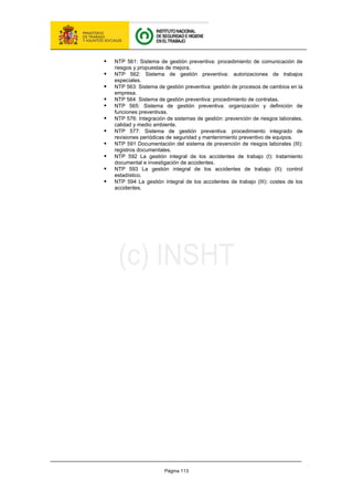Página 113
ƒ NTP 561: Sistema de gestión preventiva: procedimiento de comunicación de
riesgos y propuestas de mejora.
ƒ NTP 562: Sistema de gestión preventiva: autorizaciones de trabajos
especiales.
ƒ NTP 563: Sistema de gestión preventiva: gestión de procesos de cambios en la
empresa.
ƒ NTP 564: Sistema de gestión preventiva: procedimiento de contratas.
ƒ NTP 565: Sistema de gestión preventiva: organización y definición de
funciones preventivas.
ƒ NTP 576: Integración de sistemas de gestión: prevención de riesgos laborales,
calidad y medio ambiente.
ƒ NTP 577: Sistema de gestión preventiva: procedimiento integrado de
revisiones periódicas de seguridad y mantenimiento preventivo de equipos.
ƒ NTP 591 Documentación del sistema de prevención de riesgos laborales (III):
registros documentales.
ƒ NTP 592 La gestión integral de los accidentes de trabajo (I): tratamiento
documental e investigación de accidentes.
ƒ NTP 593 La gestión integral de los accidentes de trabajo (II): control
estadístico.
ƒ NTP 594 La gestión integral de los accidentes de trabajo (III): costes de los
accidentes.
 