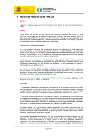 Página 19
3. REUNIONES PERIÓDICAS DE TRABAJO
Objetivo
Integrar los aspectos de prevención de riesgos laborales dentro de las reuniones habituales de
trabajo.
Alcance
Entran dentro del alcance de este capítulo las reuniones habituales de trabajo, ya sean
periódicas o puntuales, que se realizan en la organización en los diferentes ámbitos: dirección,
responsables de unidades funcionales, mandos intermedios y trabajadores, y que puedan tener
relación con las actividades laborales. También se deberían considerar las reuniones específicas
de los diferentes grupos dedicados a funciones preventivas.
Implicaciones y responsabilidades
La dirección debería promover que los aspectos relativos a la prevención de riesgos laborales
sean considerados de forma sistemática en las reuniones en las que participe, a fin de mostrar
interés por los mismos. Por su parte, también debería fijar reuniones específicas sobre estos
temas de forma periódica a fin de reflexionar conjuntamente sobre la evolución del sistema
preventivo y del cumplimiento de los objetivos establecidos.
Los directores de las unidades funcionales deberían tratar aspectos relativos a la prevención de
riesgos laborales, aprovechando la información que genera el propio sistema preventivo y las
actuaciones desarrolladas en sus ámbitos de actuación, en sus reuniones de análisis y
planificación con sus colaboradores.
Los mandos intermedios deberían analizar conjuntamente con los trabajadores las incidencias
que en materia de prevención de riesgos laborales hayan acontecido en sus ámbitos de
actuación y aprovechar las reuniones de planificación de las tareas a realizar para informar sobre
el cumplimiento de las necesarias medidas preventivas.
El coordinador de prevención / personal con funciones preventivas debería participar en las
reuniones en las que se solicite su presencia.
Desarrollo
La organización debería ser consciente de la importancia de la cooperación y la comunicación
entre las personas de una misma unidad funcional y entre las diferentes unidades funcionales
para desarrollar las capacidades y las aportaciones individuales y colectivas con vistas a mejorar
tanto los aspectos productivos y de servicio como lo relativo a las condiciones de trabajo.
La comunicación entre las personas basada en la confianza mutua deber ser promovida a todos
los niveles tanto formales como informales. Las reuniones debidamente aprovechadas pueden
convertirse en un canal ágil de intercambio de ideas y de aporte de información. Sin menoscabo
de que las reuniones puedan realizarse de manera ágil cuando surjan necesidades o intereses
específicos, es conveniente que exista también una planificación de las mismas.
Se deben aportar las informaciones previas necesarias, convocarse oportunamente con
antelación suficiente, establecer un plazo de duración (en principio no superior a una hora),
disponer de método para el desarrollo de la reunión y extraer siempre conclusiones claras y
cometidos a desarrollar a partir de las mismas.
Las reuniones planificadas se celebrarán con una determinada periodicidad en función de sus
objetivos. Por ejemplo son muy provechosas las reuniones breves y diarias de los mandos
intermedios con los trabajadores a su cargo, cuando se trata de actividades sometidas a
variaciones como obras de construcción y montajes, con la finalidad de revisar el plan diario de
trabajo. A su vez las reuniones semanales son un cauce muy útil, tanto para el intercambio de
 