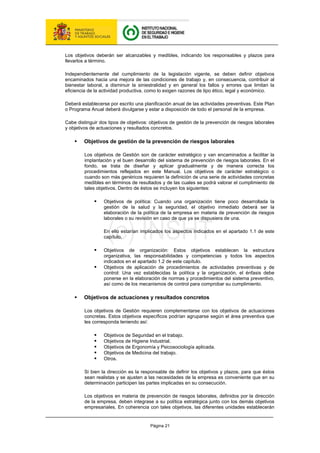 Página 21
Los objetivos deberán ser alcanzables y medibles, indicando los responsables y plazos para
llevarlos a término.
Independientemente del cumplimiento de la legislación vigente, se deben definir objetivos
encaminados hacia una mejora de las condiciones de trabajo y, en consecuencia, contribuir al
bienestar laboral, a disminuir la siniestralidad y en general los fallos y errores que limitan la
eficiencia de la actividad productiva, como lo exigen razones de tipo ético, legal y económico.
Deberá establecerse por escrito una planificación anual de las actividades preventivas. Este Plan
o Programa Anual deberá divulgarse y estar a disposición de todo el personal de la empresa.
Cabe distinguir dos tipos de objetivos: objetivos de gestión de la prevención de riesgos laborales
y objetivos de actuaciones y resultados concretos.
ƒ Objetivos de gestión de la prevención de riesgos laborales
Los objetivos de Gestión son de carácter estratégico y van encaminados a facilitar la
implantación y el buen desarrollo del sistema de prevención de riesgos laborales. En el
fondo, se trata de diseñar y aplicar gradualmente y de manera correcta los
procedimientos reflejados en este Manual. Los objetivos de carácter estratégico o
cuando son más genéricos requieren la definición de una serie de actividades concretas
medibles en términos de resultados y de las cuales se podrá valorar el cumplimiento de
tales objetivos. Dentro de éstos se incluyen los siguientes:
ƒ Objetivos de política: Cuando una organización tiene poco desarrollada la
gestión de la salud y la seguridad, el objetivo inmediato deberá ser la
elaboración de la política de la empresa en materia de prevención de riesgos
laborales o su revisión en caso de que ya se dispusiera de una.
En ello estarían implicados los aspectos indicados en el apartado 1.1 de este
capítulo.
ƒ Objetivos de organización: Estos objetivos establecen la estructura
organizativa, las responsabilidades y competencias y todos los aspectos
indicados en el apartado 1.2 de este capítulo.
ƒ Objetivos de aplicación de procedimientos de actividades preventivas y de
control: Una vez establecidas la política y la organización, el énfasis debe
ponerse en la elaboración de normas y procedimientos del sistema preventivo,
así como de los mecanismos de control para comprobar su cumplimiento.
ƒ Objetivos de actuaciones y resultados concretos
Los objetivos de Gestión requieren complementarse con los objetivos de actuaciones
concretas. Estos objetivos específicos podrían agruparse según el área preventiva que
les corresponda teniendo así:
ƒ Objetivos de Seguridad en el trabajo.
ƒ Objetivos de Higiene Industrial.
ƒ Objetivos de Ergonomía y Psicosociología aplicada.
ƒ Objetivos de Medicina del trabajo.
ƒ Otros.
Si bien la dirección es la responsable de definir los objetivos y plazos, para que éstos
sean realistas y se ajusten a las necesidades de la empresa es conveniente que en su
determinación participen las partes implicadas en su consecución.
Los objetivos en materia de prevención de riesgos laborales, definidos por la dirección
de la empresa, deben integrase a su política estratégica junto con los demás objetivos
empresariales. En coherencia con tales objetivos, las diferentes unidades establecerán
 