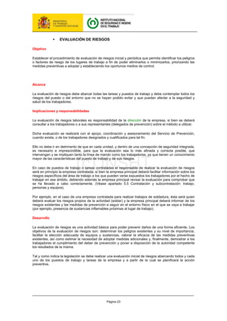 Página 23
ƒ EVALUACIÓN DE RIESGOS
Objetivo
Establecer el procedimiento de evaluación de riesgos inicial y periódica que permita identificar los peligros
o factores de riesgo de los lugares de trabajo a fin de poder eliminarlos o minimizarlos, priorizando las
medidas preventivas a adoptar y estableciendo los oportunos medios de control.
Alcance
La evaluación de riesgos debe abarcar todas las tareas y puestos de trabajo y debe contemplar todos los
riesgos del puesto o del entorno que no se hayan podido evitar y que puedan afectar a la seguridad y
salud de los trabajadores.
Implicaciones y responsabilidades
La evaluación de riesgos laborales es responsabilidad de la dirección de la empresa, si bien se deberá
consultar a los trabajadores o a sus representantes (delegados de prevención) sobre el método a utilizar.
Dicha evaluación se realizará con el apoyo, coordinación y asesoramiento del Servicio de Prevención,
cuando exista, o de los trabajadores designados y cualificados para tal fin.
Ello no debe ir en detrimento de que en cada unidad, y dentro de una concepción de seguridad integrada,
es necesario e imprescindible, para que la evaluación sea lo más afinada y correcta posible, que
intervengan y se impliquen tanto la línea de mando como los trabajadores, ya que tienen un conocimiento
mayor de las características del puesto de trabajo y de sus riesgos.
En caso de puestos de trabajo o tareas contratadas el responsable de realizar la evaluación de riesgos
será en principio la empresa contratada, si bien la empresa principal deberá facilitar información sobre los
riesgos específicos del área de trabajo a los que pueden verse expuestos los trabajadores por el hecho de
trabajar en ese ámbito, debiendo además la empresa principal revisar la evaluación para comprobar que
se ha llevado a cabo correctamente. (Véase apartado 5.5 Contratación y subcontratación: trabajo,
personas y equipos).
Por ejemplo, en el caso de una empresa contratada para realizar trabajos de soldadura, ésta será quien
deberá evaluar los riesgos propios de la actividad (soldar) y la empresa principal deberá informar de los
riesgos existentes y las medidas de prevención a seguir en el entorno físico en el que se vaya a trabajar
(por ejemplo, presencia de sustancias inflamables próximas al lugar de trabajo).
Desarrollo
La evaluación de riesgos es una actividad básica para poder prevenir daños de una forma eficiente. Los
objetivos de la evaluación de riesgos son: determinar los peligros existentes y su nivel de importancia,
facilitar la elección adecuada de equipos y sustancias, valorar la eficacia de las medidas preventivas
existentes, así como estimar la necesidad de adoptar medidas adicionales y, finalmente, demostrar a los
trabajadores el cumplimiento del deber de prevención y poner a disposición de la autoridad competente
los resultados de la misma.
Tal y como indica la legislación se debe realizar una evaluación inicial de riesgos abarcando todos y cada
uno de los puestos de trabajo y tareas de la empresa y a partir de la cual se planificará la acción
preventiva.
 