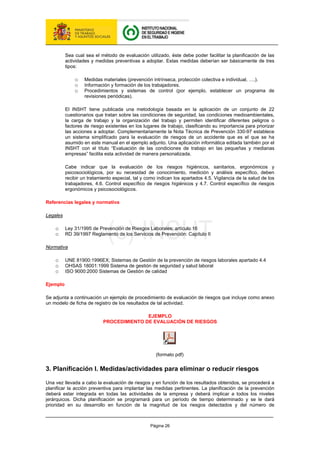 Página 26
Sea cual sea el método de evaluación utilizado, éste debe poder facilitar la planificación de las
actividades y medidas preventivas a adoptar. Estas medidas deberían ser básicamente de tres
tipos:
o Medidas materiales (prevención intrínseca, protección colectiva e individual, ….).
o Información y formación de los trabajadores.
o Procedimientos y sistemas de control (por ejemplo, establecer un programa de
revisiones periódicas).
El INSHT tiene publicada una metodología basada en la aplicación de un conjunto de 22
cuestionarios que tratan sobre las condiciones de seguridad, las condiciones medioambientales,
la carga de trabajo y la organización del trabajo y permiten identificar diferentes peligros o
factores de riesgo existentes en los lugares de trabajo, clasificando su importancia para priorizar
las acciones a adoptar. Complementariamente la Nota Técnica de Prevención 330-97 establece
un sistema simplificado para la evaluación de riesgos de un accidente que es el que se ha
asumido en este manual en el ejemplo adjunto. Una aplicación informática editada también por el
INSHT con el título “Evaluación de las condiciones de trabajo en las pequeñas y medianas
empresas” facilita esta actividad de manera personalizada.
Cabe indicar que la evaluación de los riesgos higiénicos, sanitarios, ergonómicos y
psicosociológicos, por su necesidad de conocimiento, medición y análisis específico, deben
recibir un tratamiento especial, tal y como indican los apartados 4.5. Vigilancia de la salud de los
trabajadores, 4.6. Control específico de riesgos higiénicos y 4.7. Control específico de riesgos
ergonómicos y psicosociológicos.
Referencias legales y normativa
Legales
o Ley 31/1995 de Prevención de Riesgos Laborales; artículo 16
o RD 39/1997 Reglamento de los Servicios de Prevención: Capítulo II
Normativa
o UNE 81900:1996EX; Sistemas de Gestión de la prevención de riesgos laborales apartado 4.4
o OHSAS 18001:1999 Sistema de gestión de seguridad y salud laboral
o ISO 9000:2000 Sistemas de Gestión de calidad
Ejemplo
Se adjunta a continuación un ejemplo de procedimiento de evaluación de riesgos que incluye como anexo
un modelo de ficha de registro de los resultados de tal actividad.
EJEMPLO
PROCEDIMIENTO DE EVALUACIÓN DE RIESGOS
(formato pdf)
3. Planificación I. Medidas/actividades para eliminar o reducir riesgos
Una vez llevada a cabo la evaluación de riesgos y en función de los resultados obtenidos, se procederá a
planificar la acción preventiva para implantar las medidas pertinentes. La planificación de la prevención
deberá estar integrada en todas las actividades de la empresa y deberá implicar a todos los niveles
jerárquicos. Dicha planificación se programará para un período de tiempo determinado y se le dará
prioridad en su desarrollo en función de la magnitud de los riesgos detectados y del número de
 