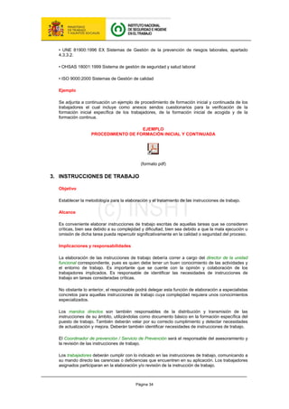 Página 34
• UNE 81900:1996 EX Sistemas de Gestión de la prevención de riesgos laborales, apartado
4.3.3.2.
• OHSAS 18001:1999 Sistema de gestión de seguridad y salud laboral
• ISO 9000:2000 Sistemas de Gestión de calidad
Ejemplo
Se adjunta a continuación un ejemplo de procedimiento de formación inicial y continuada de los
trabajadores el cual incluye como anexos sendos cuestionarios para la verificación de la
formación inicial específica de los trabajadores, de la formación inicial de acogida y de la
formación continua.
EJEMPLO
PROCEDIMIENTO DE FORMACIÓN INICIAL Y CONTINUADA
(formato pdf)
3. INSTRUCCIONES DE TRABAJO
Objetivo
Establecer la metodología para la elaboración y el tratamiento de las instrucciones de trabajo.
Alcance
Es conveniente elaborar instrucciones de trabajo escritas de aquellas tareas que se consideren
críticas, bien sea debido a su complejidad y dificultad, bien sea debido a que la mala ejecución u
omisión de dicha tarea pueda repercutir significativamente en la calidad o seguridad del proceso.
Implicaciones y responsabilidades
La elaboración de las instrucciones de trabajo debería correr a cargo del director de la unidad
funcional correspondiente, pues es quien debe tener un buen conocimiento de las actividades y
el entorno de trabajo. Es importante que se cuente con la opinión y colaboración de los
trabajadores implicados. Es responsable de identificar las necesidades de instrucciones de
trabajo en tareas consideradas críticas.
No obstante lo anterior, el responsable podrá delegar esta función de elaboración a especialistas
concretos para aquellas instrucciones de trabajo cuya complejidad requiera unos conocimientos
especializados.
Los mandos directos son también responsables de la distribución y transmisión de las
instrucciones de su ámbito, utilizándolas como documento básico en la formación específica del
puesto de trabajo. También deberán velar por su correcto cumplimiento y detectar necesidades
de actualización y mejora. Deberán también identificar necesidades de instrucciones de trabajo.
El Coordinador de prevención / Servicio de Prevención será el responsable del asesoramiento y
la revisión de las instrucciones de trabajo.
Los trabajadores deberán cumplir con lo indicado en las instrucciones de trabajo, comunicando a
su mando directo las carencias o deficiencias que encuentren en su aplicación. Los trabajadores
asignados participaran en la elaboración y/o revisión de la instrucción de trabajo.
 