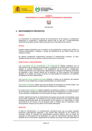 Página 48
EJEMPLO
PROCEDIMIENTO DE INSPECCIONES Y REVISIONES DE SEGURIDAD
(formato pdf)
2. MANTENIMIENTO PREVENTIVO
Objetivo
La conservación en condiciones óptimas de funcionamiento de los equipos e instalaciones,
asegurando su rendimiento y prestaciones durante toda su vida útil y consecuentemente
reduciendo las posibles averías y fallos provocados por el mal estado de los mismos.
Alcance
Aquellos trabajos planificados que se realizan en las instalaciones o equipos para verificar su
correcto funcionamiento y detectar y corregir las deficiencias de los mismos antes de que
ocasionen averías.
No debería considerarse mantenimiento preventivo el mantenimiento correctivo, es decir,
aquellas actuaciones que se realizan cuando la avería ya se ha producido.
Implicaciones y responsabilidades
Los responsables de las instalaciones y de mantenimiento deberán establecer (con el
asesoramiento del Coordinador de Prevención) un programa de mantenimiento preventivo que
asegure el correcto funcionamiento y las prestaciones de los equipos e instalaciones,
complementariamente a las inspecciones reglamentarias e integrando los aspectos específicos
de seguridad y salud. Velarán además por la aplicación de dicho programa. Éste quedará
reflejado en un registro que incluya, al menos, los responsables de la ejecución y el calendario
de realización de dicho mantenimiento.
Los directores de las unidades funcionales facilitarán y velarán por la aplicación del programa
preventivo en las instalaciones y equipos pertenecientes a su área funcional.
Los mandos intermedios velarán para que los equipos se encuentren en correcto estado y las
actuaciones de mantenimiento se desarrollen de acuerdo con lo establecido.
En cuanto a los trabajadores, cualquier trabajador que detecte un defecto o un indicio de avería
de la maquinaria o equipos que utiliza deberá comunicarlo inmediatamente a su mando directo y,
si fuera necesario, cumplimentar una comunicación de riesgo o sugerencia de mejora.
También realizarán las tareas de mantenimiento de equipos que les sean encomendadas y para
las que estén cualificados. La tendencia de que el propio personal de los puestos de trabajo
desarrolle determinadas tareas de mantenimiento de los equipos a su cargo facilita un mejor
conocimiento de los mismos y de los aspectos clave a controlar para su seguridad y buen
funcionamiento, siempre que se cuente con los medios adecuados.
Desarrollo
La falta de mantenimiento o el mantenimiento insuficiente hacen que se puedan presentar
situaciones potencialmente peligrosas y que puedan fallar elementos de los equipos con
funciones críticas. El programa de mantenimiento preventivo debería tener en cuenta los
manuales de instrucciones de los fabricantes, así como las informaciones extraídas sobre la
fiabilidad de los componentes, especialmente de aquellos que tengan funciones específicas de
 