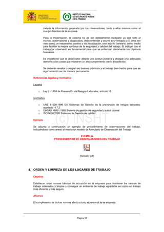 Página 52
tratada la información generada por los observadores, tanto a ellos mismos como al
cuerpo directivo de la empresa.
Para la implantación, el sistema ha de ser debidamente divulgado ya que todo el
mundo, observadores y observados, debe entender y asumir sus ventajas y no debe ser
visto como un mecanismo punitivo y de fiscalización, sino todo lo contrario, como medio
para facilitar la mejora continua de la seguridad y calidad del trabajo. El diálogo con el
trabajador observado es fundamental para que se entiendan claramente los objetivos
buscados.
Es importante que el observador adopte una actitud positiva y otorgue una adecuada
atención a las cosas que muestren un alto cumplimiento con lo establecido.
Se deberán resaltar y elogiar las buenas prácticas y el trabajo bien hecho para que se
siga haciendo así de manera permanente.
Referencias legales y normativa
Legales
o Ley 31/1995 de Prevención de Riesgos Laborales; artículo 16
Normativa
o UNE 81900:1996 EX Sistemas de Gestión de la prevención de riesgos laborales;
apartado: 4.7.2
o OHSAS 18001:1999 Sistema de gestión de seguridad y salud laboral
o ISO 9000:2000 Sistemas de Gestión de calidad
Ejemplo
Se adjunta a continuación un ejemplo de procedimiento de observaciones del trabajo,
incluyéndose como anexo al mismo un modelo de formulario de Observación del Trabajo
EJEMPLO
PROCEDIMIENTO DE OBSERVACIONES DEL TRABAJO
(formato pdf)
4. ORDEN Y LIMPIEZA DE LOS LUGARES DE TRABAJO
Objetivo
Establecer unas normas básicas de actuación en la empresa para mantener los centros de
trabajo ordenados y limpios y conseguir un ambiente de trabajo agradable así como un trabajo
más eficiente y más seguro.
Alcance
El cumplimiento de dichas normas afecta a todo el personal de la empresa.
 