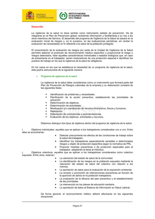 Página 57
Desarrollo
La vigilancia de la salud no tiene sentido como instrumento aislado de prevención. Ha de
integrarse en el Plan de Prevención global, recibiendo información y facilitándola a su vez a los
otros miembros del Servicio. El desarrollo del programa de Vigilancia de la Salud se basará en la
evaluación inicial de riesgos y, en lo sucesivo, en las evaluaciones periódicas, sin olvidar la
evaluación de necesidades en lo referente a la salud de la población protegida.
El conocimiento de la evaluación de riesgos por parte de la Unidad de Vigilancia de la Salud
permitirá elaborar el protocolo de reconocimiento médico específico y proporcional al riesgo o
riesgos detectados, listar aquellas características individuales o estados biológicos que, en caso
de presentarse en el trabajador, serían merecedores de una protección especial e identificar los
puestos de trabajo en los que la vigilancia de la salud es obligatoria.
En los casos en los que se establezca la necesidad de un programa de vigilancia de la salud,
éste podría estructurarse de la siguiente manera:
o Programa de vigilancia de la salud
La vigilancia de la salud debe considerarse como un instrumento que formará parte del
Plan de Prevención de Riesgos Laborales de la empresa y su elaboración constará de
las siguientes fases:
ƒ Identificación de problemas y necesidades.
ƒ Planificación de la acción preventiva, estableciendo las prioridades de
actuación.
ƒ Determinación de objetivos.
ƒ Determinación de actividades.
ƒ Movilización y/o coordinación de recursos financieros, físicos y humanos.
ƒ Realización.
ƒ Elaboración de conclusiones y recomendaciones.
ƒ Evaluación de los objetivos, actividades y recursos.
Debemos distinguir dos tipos de objetivos dentro del programa de vigilancia de la salud:
i. Objetivos individuales: aquellos que se aplican a los trabajadores considerados uno a uno. Entre
ellos se encontrarían:
• Detectar precozmente los efectos de las condiciones de trabajo sobre
la salud del trabajador.
• Identificar los trabajadores especialmente sensibles a determinados
riesgos u objeto de protección específica según la normativa de PRL.
• Proponer medidas preventivas o de protección especiales para el
trabajador, adaptando la tarea al individuo.
j. Objetivos colectivos: aquellos que se aplican a los trabajadores considerados como colectivo
expuesto. Entre otros, estarían:
• La valoración del estado de salud de la comunidad.
• La identificación de los riesgos en la población expuesta mediante la
valoración del estado de salud del colectivo con relación a los
mismos.
• La aportación de datos para la evaluación de la exposición ambiental.
• La revisión o promoción de intervenciones preventivas en función de
la aparición de daños en la población trabajadora.
• La evaluación de la eficacia del plan preventivo y el establecimiento
de las prioridades.
• La intervención en los planes de educación sanitaria.
• La aportación de datos al Sistema de Información en Salud Laboral.
De forma general, el reconocimiento médico deberá efectuarse en las siguientes
situaciones:
 
