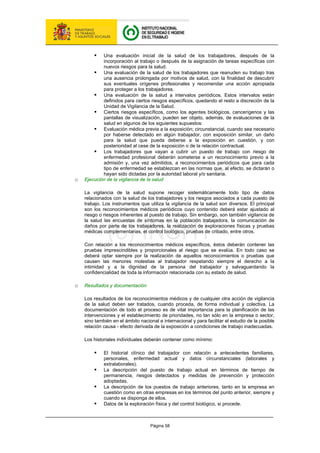 Página 58
ƒ Una evaluación inicial de la salud de los trabajadores, después de la
incorporación al trabajo o después de la asignación de tareas específicas con
nuevos riesgos para la salud.
ƒ Una evaluación de la salud de los trabajadores que reanuden su trabajo tras
una ausencia prolongada por motivos de salud, con la finalidad de descubrir
sus eventuales orígenes profesionales y recomendar una acción apropiada
para proteger a los trabajadores.
ƒ Una evaluación de la salud a intervalos periódicos. Estos intervalos están
definidos para ciertos riesgos específicos, quedando el resto a discreción de la
Unidad de Vigilancia de la Salud.
ƒ Ciertos riesgos específicos, como los agentes biológicos, cancerígenos y las
pantallas de visualización, pueden ser objeto, además, de evaluaciones de la
salud en algunos de los siguientes supuestos:
ƒ Evaluación médica previa a la exposición; circunstancial, cuando sea necesario
por haberse detectado en algún trabajador, con exposición similar, un daño
para la salud que pueda deberse a la exposición en cuestión, y con
posterioridad al cese de la exposición o de la relación contractual.
ƒ Los trabajadores que vayan a cubrir un puesto de trabajo con riesgo de
enfermedad profesional deberán someterse a un reconocimiento previo a la
admisión y, una vez admitidos, a reconocimientos periódicos que para cada
tipo de enfermedad se establezcan en las normas que, al efecto, se dictarán o
hayan sido dictadas por la autoridad laboral y/o sanitaria.
o Ejecución de la vigilancia de la salud
La vigilancia de la salud supone recoger sistemáticamente todo tipo de datos
relacionados con la salud de los trabajadores y los riesgos asociados a cada puesto de
trabajo. Los instrumentos que utiliza la vigilancia de la salud son diversos. El principal
son los reconocimientos médicos periódicos cuyo contenido deberá estar ajustado al
riesgo o riesgos inherentes al puesto de trabajo. Sin embargo, son también vigilancia de
la salud las encuestas de síntomas en la población trabajadora, la comunicación de
daños por parte de los trabajadores, la realización de exploraciones físicas y pruebas
médicas complementarias, el control biológico, pruebas de cribado, entre otros.
Con relación a los reconocimientos médicos específicos, éstos deberán contener las
pruebas imprescindibles y proporcionales al riesgo que se evalúa. En todo caso se
deberá optar siempre por la realización de aquellos reconocimientos o pruebas que
causen las menores molestias al trabajador respetando siempre el derecho a la
intimidad y a la dignidad de la persona del trabajador y salvaguardando la
confidencialidad de toda la información relacionada con su estado de salud.
o Resultados y documentación
Los resultados de los reconocimientos médicos y de cualquier otra acción de vigilancia
de la salud deben ser tratados, cuando proceda, de forma individual y colectiva. La
documentación de todo el proceso es de vital importancia para la planificación de las
intervenciones y el establecimiento de prioridades, no tan sólo en la empresa o sector,
sino también en el ámbito nacional e internacional y para facilitar el estudio de la posible
relación causa - efecto derivada de la exposición a condiciones de trabajo inadecuadas.
Los historiales individuales deberán contener como mínimo:
ƒ El historial clínico del trabajador con relación a antecedentes familiares,
personales, enfermedad actual y datos circunstanciales (laborales y
extralaborales).
ƒ La descripción del puesto de trabajo actual en términos de tiempo de
permanencia, riesgos detectados y medidas de prevención y protección
adoptadas.
ƒ La descripción de los puestos de trabajo anteriores, tanto en la empresa en
cuestión como en otras empresas en los términos del punto anterior, siempre y
cuando se disponga de ellos.
ƒ Datos de la exploración física y del control biológico, si procede.
 