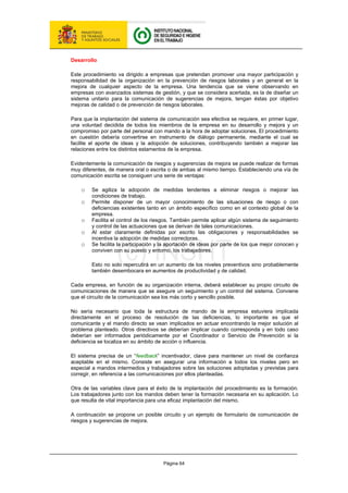 Página 64
Desarrollo
Este procedimiento va dirigido a empresas que pretendan promover una mayor participación y
responsabilidad de la organización en la prevención de riesgos laborales y en general en la
mejora de cualquier aspecto de la empresa. Una tendencia que se viene observando en
empresas con avanzados sistemas de gestión, y que se considera acertada, es la de diseñar un
sistema unitario para la comunicación de sugerencias de mejora, tengan éstas por objetivo
mejoras de calidad o de prevención de riesgos laborales.
Para que la implantación del sistema de comunicación sea efectiva se requiere, en primer lugar,
una voluntad decidida de todos los miembros de la empresa en su desarrollo y mejora y un
compromiso por parte del personal con mando a la hora de adoptar soluciones. El procedimiento
en cuestión debería convertirse en instrumento de diálogo permanente, mediante el cual se
facilite el aporte de ideas y la adopción de soluciones, contribuyendo también a mejorar las
relaciones entre los distintos estamentos de la empresa.
Evidentemente la comunicación de riesgos y sugerencias de mejora se puede realizar de formas
muy diferentes, de manera oral o escrita o de ambas al mismo tiempo. Estableciendo una vía de
comunicación escrita se consiguen una serie de ventajas:
o Se agiliza la adopción de medidas tendentes a eliminar riesgos o mejorar las
condiciones de trabajo.
o Permite disponer de un mayor conocimiento de las situaciones de riesgo o con
deficiencias existentes tanto en un ámbito específico como en el contexto global de la
empresa.
o Facilita el control de los riesgos. También permite aplicar algún sistema de seguimiento
y control de las actuaciones que se derivan de tales comunicaciones.
o Al estar claramente definidas por escrito las obligaciones y responsabilidades se
incentiva la adopción de medidas correctoras.
o Se facilita la participación y la aportación de ideas por parte de los que mejor conocen y
conviven con su puesto y entorno, los trabajadores.
Esto no solo repercutirá en un aumento de los niveles preventivos sino probablemente
también desembocara en aumentos de productividad y de calidad.
Cada empresa, en función de su organización interna, deberá establecer su propio circuito de
comunicaciones de manera que se asegure un seguimiento y un control del sistema. Conviene
que el circuito de la comunicación sea los más corto y sencillo posible.
No sería necesario que toda la estructura de mando de la empresa estuviera implicada
directamente en el proceso de resolución de las deficiencias, lo importante es que el
comunicante y el mando directo se vean implicados en actuar encontrando la mejor solución al
problema planteado. Otros directivos se deberían implicar cuando corresponda y en todo caso
deberían ser informados periódicamente por el Coordinador o Servicio de Prevención si la
deficiencia se localiza en su ámbito de acción o influencia.
El sistema precisa de un “feedback” incentivador, clave para mantener un nivel de confianza
aceptable en el mismo. Consiste en asegurar una información a todos los niveles pero en
especial a mandos intermedios y trabajadores sobre las soluciones adoptadas y previstas para
corregir, en referencia a las comunicaciones por ellos planteadas.
Otra de las variables clave para el éxito de la implantación del procedimiento es la formación.
Los trabajadores junto con los mandos deben tener la formación necesaria en su aplicación. Lo
que resulta de vital importancia para una eficaz implantación del mismo.
A continuación se propone un posible circuito y un ejemplo de formulario de comunicación de
riesgos y sugerencias de mejora.
 