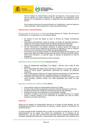 Página 68
Para los trabajos de mantenimiento y reparación de máquinas y otros equipos en los
que se requiera una previa utilización de los dispositivos de consignación véase
apartado 5.3. Consignación de máquinas e instalaciones circunstancialmente fuera de
servicio.
Para cualquier intervención de personal foráneo en instalaciones o áreas de trabajo de
acceso restringido, véase apartado 5.6. Accesos de personal foráneo.
Implicaciones y responsabilidades
El responsable de ejecución de un trabajo que requiera Permiso de Trabajo, sea del área de
mantenimiento o no y pertenezca o no a la empresa, deberá:
o No ordenar el inicio del trabajo sin tener el Permiso de Trabajo correctamente
extendido.
o Inspeccionar personalmente el lugar de trabajo y el equipo de seguridad necesario y
asegurarse de que están tomadas todas las medidas de seguridad necesarias.
o Verificar que las aptitudes del personal realizador del trabajo sean adecuadas.
o Dar las instrucciones y los equipos necesarios al operario ejecutor del trabajo, de
manera que éste asuma totalmente las garantías de seguridad en toda su actuación
concreta, como consecuencia de un trabajo de especial peligrosidad.
o En los casos en que el trabajo implique una elevada peligrosidad deberá designar a una
persona que vigile y esté atenta a la ejecución del mismo, instruida en primeros auxilios,
lucha contra incendios y, en general, capaz de efectuar el salvamento en caso de
emergencia.
o Pedir las renovaciones del Permiso que sean necesarias.
Los directores de las unidades funcionales implicadas deberán:
o Dejar las instalaciones practicables y sin riesgos, o informar sobre cuáles de ellos
persisten.
o Dar al responsable del trabajo toda la información necesaria a fin de poder realizar el
trabajo de forma segura, especificando claramente las medidas de protección
necesarias.
o Pedir y hacer adjuntar al Permiso de Trabajo todas las autorizaciones y comprobaciones
necesarias (dispositivos eléctricos, atmósfera explosiva y/o respirable, etc.).
o Comprobar que el personal y las medidas de emergencia previstas (evacuación, lucha
contra incendios, primeros auxilios, etc.) están preparadas para actuar en caso
necesario.
La persona o personas que realicen el trabajo deberán:
o Llevar siempre consigo el correspondiente Permiso de Trabajo.
o Cumplir con las normas de seguridad y protección individual indicadas en el Permiso.
o No utilizar el Permiso de Trabajo por más tiempo del que ha sido autorizado.
o Entregar el Permiso a los autorizantes una vez finalizado el trabajo.
o Interrumpir su trabajo y comunicar al responsable de la unidad funcional o a su mando
directo si aprecia cambios en las condiciones de seguridad que, bajo su criterio,
requieran una revisión del Permiso.
Desarrollo
Muchos de los trabajos de mantenimiento descritos en el alcance de este apartado, por sus
características peculiares o procedimientos de ejecución, pueden implicar la consecución de
accidentes graves.
La causa principal de tales accidentes tiene su origen en una doble circunstancia; por un lado el
desconocimiento de los riesgos que ofrecen las instalaciones en el momento de las
intervenciones, y, por otra parte, una falta de coordinación entre los diferentes departamentos
implicados, generalmente producción y mantenimiento. Esta colaboración entre el director de la
 