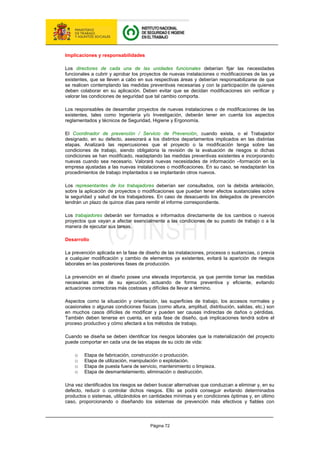 Página 72
Implicaciones y responsabilidades
Los directores de cada una de las unidades funcionales deberían fijar las necesidades
funcionales a cubrir y aprobar los proyectos de nuevas instalaciones o modificaciones de las ya
existentes, que se lleven a cabo en sus respectivas áreas y deberían responsabilizarse de que
se realicen contemplando las medidas preventivas necesarias y con la participación de quienes
deben colaborar en su aplicación. Deben evitar que se decidan modificaciones sin verificar y
valorar las condiciones de seguridad que tal cambio comporta.
Los responsables de desarrollar proyectos de nuevas instalaciones o de modificaciones de las
existentes, tales como Ingeniería y/o Investigación, deberán tener en cuenta los aspectos
reglamentados y técnicos de Seguridad, Higiene y Ergonomía.
El Coordinador de prevención / Servicio de Prevención, cuando exista, o el Trabajador
designado, en su defecto, asesorará a los distintos departamentos implicados en las distintas
etapas. Analizará las repercusiones que el proyecto o la modificación tenga sobre las
condiciones de trabajo, siendo obligatoria la revisión de la evaluación de riesgos si dichas
condiciones se han modificado, readaptando las medidas preventivas existentes e incorporando
nuevas cuando sea necesario. Valorará nuevas necesidades de información –formación en la
empresa ajustadas a las nuevas instalaciones o modificaciones. En su caso, se readaptarán los
procedimientos de trabajo implantados o se implantarán otros nuevos.
Los representantes de los trabajadores deberían ser consultados, con la debida antelación,
sobre la aplicación de proyectos o modificaciones que puedan tener efectos sustanciales sobre
la seguridad y salud de los trabajadores. En caso de desacuerdo los delegados de prevención
tendrán un plazo de quince días para remitir el informe correspondiente.
Los trabajadores deberán ser formados e informados directamente de los cambios o nuevos
proyectos que vayan a afectar esencialmente a las condiciones de su puesto de trabajo o a la
manera de ejecutar sus tareas.
Desarrollo
La prevención aplicada en la fase de diseño de las instalaciones, procesos o sustancias, o previa
a cualquier modificación y cambio de elementos ya existentes, evitará la aparición de riesgos
laborales en las posteriores fases de producción.
La prevención en el diseño posee una elevada importancia, ya que permite tomar las medidas
necesarias antes de su ejecución, actuando de forma preventiva y eficiente, evitando
actuaciones correctoras más costosas y difíciles de llevar a término.
Aspectos como la situación y orientación, las superficies de trabajo, los accesos normales y
ocasionales o algunas condiciones físicas (como altura, amplitud, distribución, salidas, etc.) son
en muchos casos difíciles de modificar y pueden ser causas indirectas de daños o pérdidas.
También deben tenerse en cuenta, en esta fase de diseño, qué implicaciones tendrá sobre el
proceso productivo y cómo afectará a los métodos de trabajo.
Cuando se diseña se deben identificar los riesgos laborales que la materialización del proyecto
puede comportar en cada una de las etapas de su ciclo de vida:
o Etapa de fabricación, construcción o producción.
o Etapa de utilización, manipulación o explotación.
o Etapa de puesta fuera de servicio, mantenimiento o limpieza.
o Etapa de desmantelamiento, eliminación o destrucción.
Una vez identificados los riesgos se deben buscar alternativas que conduzcan a eliminar y, en su
defecto, reducir o controlar dichos riesgos. Ello se podrá conseguir evitando determinados
productos o sistemas, utilizándolos en cantidades mínimas y en condiciones óptimas y, en último
caso, proporcionando o diseñando los sistemas de prevención más efectivos y fiables con
 