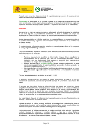 Página 79
Para ello podrá contar con el asesoramiento de especialistas en prevención, de acuerdo con los
criterios de selección por éstos establecidos.
El empresario es responsable de no contratar o colocar en un puesto de trabajo a personas que
estén consideradas, por los responsables de vigilancia de la salud, como no idóneas según las
exigencias del puesto de trabajo (véase apartado 4.5. Vigilancia de la salud de los trabajadores).
Desarrollo
Normalmente en una empresa de dimensiones reducidas la selección de personal se establece
de un modo ágil sin un procedimiento establecido, es decir, a medida que surgen las
necesidades de crear un puesto de trabajo o de incorporar a una persona en uno ya existente.
Aunque las capacidades del individuo suelen ser los requisitos básicos, es necesario considerar
las posibles limitaciones y exigencias derivadas de los riesgos existentes o de los posibles que
se puedan generar.
Es necesario aplicar criterios de selección basados en evaluaciones y análisis de los requisitos
de salud y seguridad del trabajo a realizar.
Tal y como establece la legislación, habrá que evitar la exposición a determinados riesgos de los
siguientes colectivos de personas:
o Personas especialmente sensibles a determinados riesgos: deberá estudiarse la
incompatibilidad de las personas que, por sus características personales, estado
biológico o por su discapacidad física, psíquica o sensorial, sean especialmente
sensibles a los riesgos derivados del trabajo (
*
)
.
o Mujeres embarazadas o de parto reciente: deberá evitarse la exposición de este
colectivo a riesgos derivados de la actividad laboral que puedan afectar a su salud, a la
del feto o a la del recién nacido
(
*
)
.
o Menores de edad: no podrán realizar actividades susceptibles de presentar un riesgo
específico para la seguridad, la salud y el desarrollo físico y psíquico de los menores de
edad
(
*
)
.
(
*)
Estas actuaciones están recogidas en la Ley 31/1995
La selección del personal para un puesto de trabajo determinado, se haga o no con un
procedimiento establecido, deberá estar precedido siempre de un análisis y descripción del
puesto.
Es en esta fase de análisis donde se deben identificar los riesgos que comporta o puede
comportar la realización de las tareas propias del puesto. En caso de un puesto de trabajo ya
existente, estos riesgos quedan reflejados en la evaluación de riesgos correspondiente, en
cambio, si se trata de un puesto de nueva creación, los riesgos deberán ser deducidos
basándose en los riesgos de puestos similares o del estudio de las condiciones de los lugares de
trabajo, de la maquinaria, de los equipos y de las sustancias a utilizar.
Una vez analizado el puesto de trabajo con los riesgos adecuadamente especificados se debería
proceder a la descripción del perfil del mismo.
Para ello se tendrá en cuenta si deben requerirse al trabajador unas características físicas y
psíquicas determinadas o una formación y experiencia específicas u otras características que
permitan la ocupación del puesto con las suficientes garantías de seguridad.
Cuando se proceda al proceso de selección se deben comprobar estas actitudes y aptitudes
mediante técnicas de entrevistas y pruebas prácticas o tipo test u otros. Mediante
reconocimientos médicos específicos al inicio de la actividad se podrá verificar el estado de salud
del trabajador y su adecuación al puesto de trabajo o tareas.
 