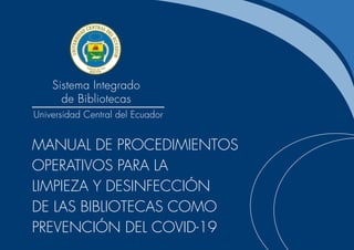 Sistema Integrado
de Bibliotecas
Universidad Central del Ecuador
MANUAL DE PROCEDIMIENTOS
OPERATIVOS PARA LA
LIMPIEZA Y DESINFECCIÓN
DE LAS BIBLIOTECAS COMO
PREVENCIÓN DEL COVID-19
 