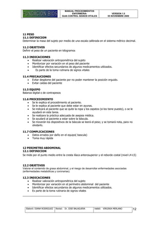 MANUAL PROCEDIMIENTOS
ENFERMERIA-
GUIA CONTROL SIGNOS VITALES
VERSION 1.0
05 NOVIEMBRE 2009
Elaboró: DIANA RODRIGUEZ Revisó: Dr. JOSE BALAGUERA Validó: VIRGINIA MERLANO 12
11 PESO
11.1 DEFINICION
Determinar la masa del sujeto por medio de una escala calibrada en el sistema métrico decimal.
11.2 OBJETIVOS
Definir el peso de un paciente en kilogramos
11.3 INDICACIONES
 Realizar valoración antropométrica del sujeto
 Monitorizar por variación en el peso del paciente
 Identificar efectos secundarios de algunos medicamentos utilizados.
 Es parte de la toma rutinaria de signos vitales
11.4 PRECAUCIONES
 Evitar desplome del paciente por no poder mantener la posición erguido.
 Evitar caídas del paciente
11.5 EQUIPO
Balanza digital o de contrapesos
11.6 PROCEDIMIENTO
 Se le explica el procedimiento al paciente.
 Se le explica al paciente que debe estar en ayunas.
 Se indicará al paciente que se quite la ropa y los zapatos (si los tiene puesto), o se le
ayudará en esta tarea.
 Se realizara la práctica adecuada de asepsia médica.
 Se ayudará al paciente a estar sobre la báscula.
 Se moverán los dispositivos de la báscula se leerá el peso; y se tomará nota, para no
olvidarlo.
11.7 COMPLICACIONES
 Datos errados por daño en el equipo( bascula)
 Toma muy rápida
12 PERIMETRO ABDOMINAL
12.1 DEFINICION
Se mide por el punto medio entre la cresta ilíaca anterosuperior y el reborde costal (nivel L4-L5)
12.2 OBJETIVOS
Valorar el contenido de grasa abdominal, y el riesgo de desarrollar enfermedades asociadas
(enfermedades metabólicas y coronarias).
12.3 INDICACIONES
 Realizar valoración antropométrica del sujeto
 Monitorizar por variación en el perímetro abdominal del paciente
 Identificar efectos secundarios de algunos medicamentos utilizados.
 Es parte de la toma rutinaria de signos vitales
 