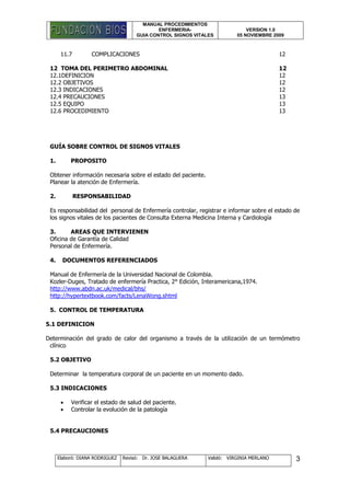 MANUAL PROCEDIMIENTOS
ENFERMERIA-
GUIA CONTROL SIGNOS VITALES
VERSION 1.0
05 NOVIEMBRE 2009
Elaboró: DIANA RODRIGUEZ Revisó: Dr. JOSE BALAGUERA Validó: VIRGINIA MERLANO 3
11.7 COMPLICACIONES 12
12 TOMA DEL PERIMETRO ABDOMINAL 12
12.1DEFINICION 12
12.2 OBJETIVOS 12
12.3 INDICACIONES 12
12.4 PRECAUCIONES 13
12.5 EQUIPO 13
12.6 PROCEDIMIENTO 13
GUÍA SOBRE CONTROL DE SIGNOS VITALES
1. PROPOSITO
Obtener información necesaria sobre el estado del paciente.
Planear la atención de Enfermería.
2. RESPONSABILIDAD
Es responsabilidad del personal de Enfermería controlar, registrar e informar sobre el estado de
los signos vitales de los pacientes de Consulta Externa Medicina Interna y Cardiología
3. AREAS QUE INTERVIENEN
Oficina de Garantía de Calidad
Personal de Enfermería.
4. DOCUMENTOS REFERENCIADOS
Manual de Enfermería de la Universidad Nacional de Colombia.
Kozler-Duges, Tratado de enfermería Practica, 2° Edición, Interamericana,1974.
http://www.abdn.ac.uk/medical/bhs/
http://hypertextbook.com/facts/LenaWong.shtml
5. CONTROL DE TEMPERATURA
5.1 DEFINICION
Determinación del grado de calor del organismo a través de la utilización de un termómetro
clínico
5.2 OBJETIVO
Determinar la temperatura corporal de un paciente en un momento dado.
5.3 INDICACIONES
 Verificar el estado de salud del paciente.
 Controlar la evolución de la patología
5.4 PRECAUCIONES
 