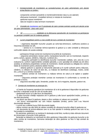 Contabili pe Facebook – grup de intrebari si raspunsuri - https://www.facebook.com/groups/461223925594/
Contabili si resurse pentru ei – pagina stiri contabile si nu numai - https://www.facebook.com/fiscalitate/
www.cabinetexpert.ro – stiri contabile, fiscale, resurse umane - la zi
1. Comisia/comisiile de inventariere se numeste/numesc de catre administrator prin decizie
scrisa.Decizia va contine :
-componenta comisiei (presedinte si membrii/administrator daca nu are salariati)
-efectuarea inventarierii (modalitati tehnice) si metoda de inventariere
-gestiunea supusa inventarierii
-data de incepere si data terminarii inventarierii
2. Comisiile de inventariere vor fi coordonate de catre comisia centrala numita prin decizie scrisa
de catre administrator (daca este cazul)
3. SC ………………………… stabileste ca la efectuarea operatiunilor de inventariere sa participe/sa
nu participe contabilii care tin evidenta gestiunii.
4. Lucrari pregatitoare pentru a crea conditii de lucru comisiei de inventariere
- organizarea depozitării bunurilor grupate pe sorto-tipo-dimensiuni, codificarea acestora şi
întocmirea etichetelor de raft;
- ţinerea la zi a evidenţei tehnico-operative la gestiuni şi a celei contabile şi efectuarea
confruntării datelor din aceste evidenţe
- participarea întregii comisii de inventariere la lucrările de inventariere;
- asigurarea personalului necesar pentru manipularea bunurilor care se inventariază, respectiv
pentru sortare, aşezare, cântărire, măsurare, numărare etc.;
- asigurarea participării la identificarea bunurilor inventariate (calitate, sort, preţ etc.) şi la
evaluarea lor, conform reglementărilor contabile aplicabile, a unor specialişti din entitate sau din afara
acesteia, la solicitarea preşedintelui comisiei de inventariere. Aceste persoane au obligaţia de a semna
listele de inventariere pentru atestarea datelor înscrise;
- dotarea gestiunii cu aparate şi instrumente adecvate şi în număr suficient pentru măsurare,
cântărire, cu cititoare de coduri de bare etc., cu mijloace de identificare (cataloage, mostre, sonde
etc.), precum şi cu birotica necesară;
- dotarea comisiei de inventariere cu mijloace tehnice de calcul şi de sigilare a spaţiilor
inventariate;
- asigurarea protecţiei membrilor comisiei de inventariere în conformitate cu normele de
protecţie a muncii;
- asigurarea securităţii uşilor, ferestrelor, porţilor etc. de la magazine, depozite, gestiuni etc.
5. Comisia de inventariere se preocupa de :
a) înainte de începerea operaţiunii de inventariere să ia de la gestionarul răspunzător de gestiunea
bunurilor o declaraţie scrisă din care să rezulte dacă:
- gestionează bunuri şi în alte locuri de depozitare;
- în afara bunurilor entităţii respective are în gestiune şi alte bunuri aparţinând terţilor, primite cu
sau fără documente;
- are plusuri sau lipsuri în gestiune, despre a căror cantitate ori valoare are cunoştinţă;
- are bunuri nerecepţionate sau care trebuie expediate (livrate), pentru care s-au întocmit
documentele aferente;
- a primit sau a eliberat bunuri fără documente legale;
- deţine numerar sau alte hârtii de valoare rezultate din vânzarea bunurilor aflate în gestiunea sa;
- are documente de primire-eliberare care nu au fost operate în evidenţa gestiunii sau care nu au
fost predate la contabilitate.
De asemenea, gestionarul va menţiona în declaraţia scrisă felul, numărul şi data ultimului document
de intrare/ieşire a bunurilor în/din gestiune.
Declaraţia se datează şi se semnează de către gestionarul răspunzător de gestiunea bunurilor şi de
către comisia de inventariere. Semnarea declaraţiei de către gestionar se face în faţa comisiei de
inventariere;
 