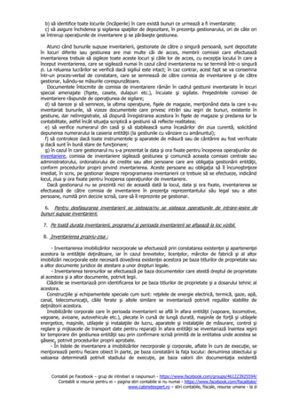 Contabili pe Facebook – grup de intrebari si raspunsuri - https://www.facebook.com/groups/461223925594/
Contabili si resurse pentru ei – pagina stiri contabile si nu numai - https://www.facebook.com/fiscalitate/
www.cabinetexpert.ro – stiri contabile, fiscale, resurse umane - la zi
b) să identifice toate locurile (încăperile) în care există bunuri ce urmează a fi inventariate;
c) să asigure închiderea şi sigilarea spaţiilor de depozitare, în prezenţa gestionarului, ori de câte ori
se întrerup operaţiunile de inventariere şi se părăseşte gestiunea.
Atunci când bunurile supuse inventarierii, gestionate de către o singură persoană, sunt depozitate
în locuri diferite sau gestiunea are mai multe căi de acces, membrii comisiei care efectuează
inventarierea trebuie să sigileze toate aceste locuri şi căile lor de acces, cu excepţia locului în care a
început inventarierea, care se sigilează numai în cazul când inventarierea nu se termină într-o singură
zi. La reluarea lucrărilor se verifică dacă sigiliul este intact; în caz contrar, acest fapt se va consemna
într-un proces-verbal de constatare, care se semnează de către comisia de inventariere şi de către
gestionar, luându-se măsurile corespunzătoare.
Documentele întocmite de comisia de inventariere rămân în cadrul gestiunii inventariate în locuri
special amenajate (fişete, casete, dulapuri etc.), încuiate şi sigilate. Preşedintele comisiei de
inventariere răspunde de operaţiunea de sigilare;
d) să bareze şi să semneze, la ultima operaţiune, fişele de magazie, menţionând data la care s-au
inventariat bunurile, să vizeze documentele care privesc intrări sau ieşiri de bunuri, existente în
gestiune, dar neînregistrate, să dispună înregistrarea acestora în fişele de magazie şi predarea lor la
contabilitate, astfel încât situaţia scriptică a gestiunii să reflecte realitatea;
e) să verifice numerarul din casă şi să stabilească suma încasărilor din ziua curentă, solicitând
depunerea numerarului la casieria entităţii (la gestiunile cu vânzare cu amănuntul);
f) să controleze dacă toate instrumentele şi aparatele de măsură sau de cântărire au fost verificate
şi dacă sunt în bună stare de funcţionare;
g) în cazul în care gestionarul nu s-a prezentat la data şi ora fixate pentru începerea operaţiunilor de
inventariere, comisia de inventariere sigilează gestiunea şi comunică aceasta comisiei centrale sau
administratorului, ordonatorului de credite sau altei persoane care are obligaţia gestionării entităţii,
conform procedurilor proprii privind inventarierea. Aceste persoane au obligaţia să îl încunoştinţeze
imediat, în scris, pe gestionar despre reprogramarea inventarierii ce trebuie să se efectueze, indicând
locul, ziua şi ora fixate pentru începerea operaţiunilor de inventariere.
Dacă gestionarul nu se prezintă nici de această dată la locul, data şi ora fixate, inventarierea se
efectuează de către comisia de inventariere în prezenţa reprezentantului său legal sau a altei
persoane, numită prin decizie scrisă, care să îl reprezinte pe gestionar.
6. Pentru desfasurarea inventarierii se sisteaza/nu se sisteaza operatiunile de intrare-iesire de
bunuri supuse inventarierii.
7. Pe toată durata inventarierii, programul şi perioada inventarierii se afişează la loc vizibil.
8. Inventarierea propriu-zisa :
- Inventarierea imobilizărilor necorporale se efectuează prin constatarea existenţei şi apartenenţei
acestora la entităţile deţinătoare, iar în cazul brevetelor, licenţelor, mărcilor de fabrică şi al altor
imobilizări necorporale este necesară dovedirea existenţei acestora pe baza titlurilor de proprietate sau
a altor documente juridice de atestare a unor drepturi legale.
- Inventarierea terenurilor se efectuează pe baza documentelor care atestă dreptul de proprietate
al acestora şi a altor documente, potrivit legii.
Clădirile se inventariază prin identificarea lor pe baza titlurilor de proprietate şi a dosarului tehnic al
acestora.
Construcţiile şi echipamentele speciale cum sunt: reţelele de energie electrică, termică, gaze, apă,
canal, telecomunicaţii, căile ferate şi altele similare se inventariază potrivit regulilor stabilite de
deţinătorii acestora.
Imobilizările corporale care în perioada inventarierii se află în afara entităţii (vapoare, locomotive,
vagoane, avioane, autovehicule etc.), plecate în cursă de lungă durată, maşinile de forţă şi utilajele
energetice, maşinile, utilajele şi instalaţiile de lucru, aparatele şi instalaţiile de măsurare, control şi
reglare şi mijloacele de transport date pentru reparaţii în afara entităţii se inventariază înaintea ieşirii
lor temporare din gestiunea entităţii sau prin confirmare scrisă primită de la entitatea unde acestea se
găsesc, potrivit procedurilor proprii aprobate.
- În listele de inventariere a imobilizărilor necorporale şi corporale, aflate în curs de execuţie, se
menţionează pentru fiecare obiect în parte, pe baza constatării la faţa locului: denumirea obiectului şi
valoarea determinată potrivit stadiului de execuţie, pe baza valorii din documentaţia existentă
 