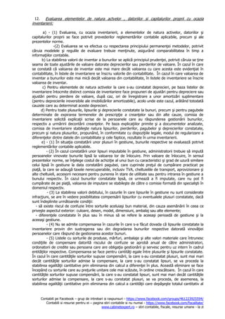 Contabili pe Facebook – grup de intrebari si raspunsuri - https://www.facebook.com/groups/461223925594/
Contabili si resurse pentru ei – pagina stiri contabile si nu numai - https://www.facebook.com/fiscalitate/
www.cabinetexpert.ro – stiri contabile, fiscale, resurse umane - la zi
12. Evaluarea elementelor de natura actvelor , datoriilor si capitalurilor proprii cu ocazia
inventarierii:
a) - (1) Evaluarea, cu ocazia inventarierii, a elementelor de natura activelor, datoriilor şi
capitalurilor proprii se face potrivit prevederilor reglementărilor contabile aplicabile, precum şi ale
prezentelor norme.
-(2) Evaluarea se va efectua cu respectarea principiului permanenţei metodelor, potrivit
căruia modelele şi regulile de evaluare trebuie menţinute, asigurând comparabilitatea în timp a
informaţiilor contabile.
b) La stabilirea valorii de inventar a bunurilor se aplică principiul prudenţei, potrivit căruia se ţine
seama de toate ajustările de valoare datorate deprecierilor sau pierderilor de valoare. În cazul în care
se constată că valoarea de inventar este mai mare decât valoarea cu care acesta este evidenţiat în
contabilitate, în listele de inventariere se înscriu valorile din contabilitate. În cazul în care valoarea de
inventar a bunurilor este mai mică decât valoarea din contabilitate, în listele de inventariere se înscrie
valoarea de inventar.
c) Pentru elementele de natura activelor la care s-au constatat deprecieri, pe baza listelor de
inventariere întocmite distinct comisia de inventariere face propuneri de ajustări pentru depreciere sau
ajustări pentru pierdere de valoare, după caz, ori de înregistrare a unor amortizări suplimentare
(pentru deprecierile ireversibile ale imobilizărilor amortizabile), acolo unde este cazul, arătând totodată
cauzele care au determinat aceste deprecieri.
d) Pentru toate plusurile, lipsurile şi deprecierile constatate la bunuri, precum şi pentru pagubele
determinate de expirarea termenelor de prescripţie a creanţelor sau din alte cauze, comisia de
inventariere solicită explicaţii scrise de la persoanele care au răspunderea gestionării bunurilor,
respectiv a urmăririi decontării creanţelor. Pe baza explicaţiilor primite şi a documentelor analizate,
comisia de inventariere stabileşte natura lipsurilor, pierderilor, pagubelor şi deprecierilor constatate,
precum şi natura plusurilor, propunând, în conformitate cu dispoziţiile legale, modul de regularizare a
diferenţelor dintre datele din contabilitate şi cele faptice, rezultate în urma inventarierii.
e) - (1) În situaţia constatării unor plusuri în gestiune, bunurile respective se evaluează potrivit
reglementărilor contabile aplicabile.
- (2) În cazul constatării unor lipsuri imputabile în gestiune, administratorii trebuie să impută
persoanelor vinovate bunurile lipsă la valoarea lor de înlocuire. Prin valoare de înlocuire, în sensul
prezentelor norme, se înţelege costul de achiziţie al unui bun cu caracteristici şi grad de uzură similare
celui lipsă în gestiune la data constatării pagubei, care cuprinde preţul de cumpărare practicat pe
piaţă, la care se adaugă taxele nerecuperabile, inclusiv TVA, cheltuielile de transport, aprovizionare şi
alte cheltuieli, accesorii necesare pentru punerea în stare de utilitate sau pentru intrarea în gestiune a
bunului respectiv. În cazul bunurilor constatate lipsă, ce urmează a fi imputate, care nu pot fi
cumpărate de pe piaţă, valoarea de imputare se stabileşte de către o comisie formată din specialişti în
domeniul respectiv.
- (3) La stabilirea valorii debitului, în cazurile în care lipsurile în gestiune nu sunt considerate
infracţiuni, se are în vedere posibilitatea compensării lipsurilor cu eventualele plusuri constatate, dacă
sunt îndeplinite următoarele condiţii:
- să existe riscul de confuzie între sorturile aceluiaşi bun material, din cauza asemănării în ceea ce
priveşte aspectul exterior: culoare, desen, model, dimensiuni, ambalaj sau alte elemente;
- diferenţele constatate în plus sau în minus să se refere la aceeaşi perioadă de gestiune şi la
aceeaşi gestiune.
- (4) Nu se admite compensarea în cazurile în care s-a făcut dovada că lipsurile constatate la
inventariere provin din sustragerea sau din degradarea bunurilor respective datorată vinovăţiei
persoanelor care răspund de gestionarea acestor bunuri.
- (5) Listele cu sorturile de produse, mărfuri, ambalaje şi alte valori materiale care întrunesc
condiţiile de compensare datorită riscului de confuzie se aprobă anual de către administratori,
ordonatorii de credite sau persoana care are obligaţia gestionării şi servesc pentru uz intern în cadrul
entităţilor respective. Compensarea se face pentru cantităţi egale între plusurile şi lipsurile constatate.
În cazul în care cantităţile sorturilor supuse compensării, la care s-au constatat plusuri, sunt mai mari
decât cantităţile sorturilor admise la compensare, la care s-au constatat lipsuri, se va proceda la
stabilirea egalităţii cantitative prin eliminarea din calcul a diferenţei în plus. Această eliminare se face
începând cu sorturile care au preţurile unitare cele mai scăzute, în ordine crescătoare. În cazul în care
cantităţile sorturilor supuse compensării, la care s-au constatat lipsuri, sunt mai mari decât cantităţile
sorturilor admise la compensare, la care s-au constatat plusuri, se va proceda, de asemenea, la
stabilirea egalităţii cantitative prin eliminarea din calcul a cantităţii care depăşeşte totalul cantitativ al
 