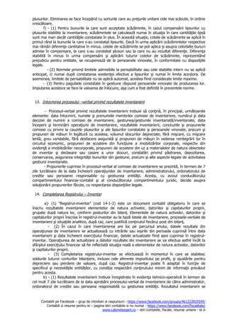 Contabili pe Facebook – grup de intrebari si raspunsuri - https://www.facebook.com/groups/461223925594/
Contabili si resurse pentru ei – pagina stiri contabile si nu numai - https://www.facebook.com/fiscalitate/
www.cabinetexpert.ro – stiri contabile, fiscale, resurse umane - la zi
plusurilor. Eliminarea se face începând cu sorturile care au preţurile unitare cele mai scăzute, în ordine
crescătoare.
f) - (1) Pentru bunurile la care sunt acceptate scăzăminte, în cazul compensării lipsurilor cu
plusurile stabilite la inventariere, scăzămintele se calculează numai în situaţia în care cantităţile lipsă
sunt mai mari decât cantităţile constatate în plus. În această situaţie, cotele de scăzăminte se aplică în
primul rând la bunurile la care s-au constatat lipsurile. Dacă în urma aplicării scăzămintelor respective
mai rămân diferenţe cantitative în minus, cotele de scăzăminte se pot aplica şi asupra celorlalte bunuri
admise în compensare, la care s-au constatat plusuri sau la care nu au rezultat diferenţe. Diferenţa
stabilită în minus în urma compensării şi aplicării tuturor cotelor de scăzăminte, reprezentând
prejudiciu pentru entitate, se recuperează de la persoanele vinovate, în conformitate cu dispoziţiile
legale.
- (2) Normele privind limitele admisibile la perisabilitate sau cele stabilite intern nu se aplică
anticipat, ci numai după constatarea existenţei efective a lipsurilor şi numai în limita acestora. De
asemenea, limitele de perisabilitate nu se aplică automat, acestea fiind considerate limite maxime.
- (3) Pentru pagubele constatate în gestiune răspund persoanele vinovate de producerea lor.
Imputarea acestora se face la valoarea de înlocuire, aşa cum a fost definită în prezentele norme.
13. Intocmirea procesului –verbal privind rezultatele inventarierii
- Procesul-verbal privind rezultatele inventarierii trebuie să conţină, în principal, următoarele
elemente: data întocmirii, numele şi prenumele membrilor comisiei de inventariere, numărul şi data
deciziei de numire a comisiei de inventariere, gestiunea/gestiunile inventariată/inventariate, data
începerii şi terminării operaţiunii de inventariere, rezultatele inventarierii, concluziile şi propunerile
comisiei cu privire la cauzele plusurilor şi ale lipsurilor constatate şi persoanele vinovate, precum şi
propuneri de măsuri în legătură cu acestea, volumul stocurilor depreciate, fără mişcare, cu mişcare
lentă, greu vandabile, fără desfacere asigurată şi propuneri de măsuri în vederea reintegrării lor în
circuitul economic, propuneri de scoatere din funcţiune a imobilizărilor corporale, respectiv din
evidenţă a imobilizărilor necorporale, propuneri de scoatere din uz a materialelor de natura obiectelor
de inventar şi declasare sau casare a unor stocuri, constatări privind păstrarea, depozitarea,
conservarea, asigurarea integrităţii bunurilor din gestiune, precum şi alte aspecte legate de activitatea
gestiunii inventariate.
- Propunerile cuprinse în procesul-verbal al comisiei de inventariere se prezintă, în termen de 7
zile lucrătoare de la data încheierii operaţiunilor de inventariere, administratorului, ordonatorului de
credite sau persoanei responsabile cu gestiunea entităţii. Acesta, cu avizul conducătorului
compartimentului financiar-contabil şi al conducătorului compartimentului juridic, decide asupra
soluţionării propunerilor făcute, cu respectarea dispoziţiilor legale.
14. Completarea Registrului – Inventar
a)- (1) "Registrul-inventar" (cod 14-1-2) este un document contabil obligatoriu în care se
înscriu rezultatele inventarierii elementelor de natura activelor, datoriilor şi capitalurilor proprii,
grupate după natura lor, conform posturilor din bilanţ. Elementele de natura activelor, datoriilor şi
capitalurilor proprii înscrise în registrul-inventar au la bază listele de inventariere, procesele-verbale de
inventariere şi situaţiile analitice, după caz, care justifică conţinutul fiecărui post din bilanţ.
- (2) În cazul în care inventarierea are loc pe parcursul anului, datele rezultate din
operaţiunea de inventariere se actualizează cu intrările sau ieşirile din perioada cuprinsă între data
inventarierii şi data încheierii exerciţiului financiar, datele actualizate fiind apoi cuprinse în registrul-
inventar. Operaţiunea de actualizare a datelor rezultate din inventariere se va efectua astfel încât la
sfârşitul exerciţiului financiar să fie reflectată situaţia reală a elementelor de natura activelor, datoriilor
şi capitalurilor proprii.
- (3) Completarea registrului-inventar se efectuează în momentul în care se stabilesc
soldurile tuturor conturilor bilanţiere, inclusiv cele aferente impozitului pe profit, şi ajustările pentru
depreciere sau pierdere de valoare, după caz. Registrul-inventar poate fi adaptat în funcţie de
specificul şi necesităţile entităţilor, cu condiţia respectării conţinutului minim de informaţii prevăzut
pentru acesta.
b) - (1) Rezultatele inventarierii trebuie înregistrate în evidenţa tehnico-operativă în termen de
cel mult 7 zile lucrătoare de la data aprobării procesului-verbal de inventariere de către administrator,
ordonatorul de credite sau persoana responsabilă cu gestiunea entităţii. Rezultatul inventarierii se
 