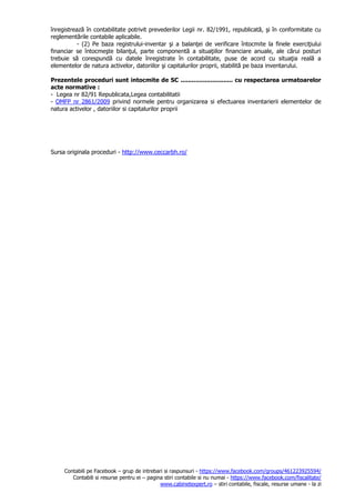 Contabili pe Facebook – grup de intrebari si raspunsuri - https://www.facebook.com/groups/461223925594/
Contabili si resurse pentru ei – pagina stiri contabile si nu numai - https://www.facebook.com/fiscalitate/
www.cabinetexpert.ro – stiri contabile, fiscale, resurse umane - la zi
înregistrează în contabilitate potrivit prevederilor Legii nr. 82/1991, republicată, şi în conformitate cu
reglementările contabile aplicabile.
- (2) Pe baza registrului-inventar şi a balanţei de verificare întocmite la finele exerciţiului
financiar se întocmeşte bilanţul, parte componentă a situaţiilor financiare anuale, ale cărui posturi
trebuie să corespundă cu datele înregistrate în contabilitate, puse de acord cu situaţia reală a
elementelor de natura activelor, datoriilor şi capitalurilor proprii, stabilită pe baza inventarului.
Prezentele proceduri sunt intocmite de SC ............................ cu respectarea urmatoarelor
acte normative :
- Legea nr 82/91 Republicata,Legea contabilitatii
- OMFP nr 2861/2009 privind normele pentru organizarea si efectuarea inventarierii elementelor de
natura activelor , datoriilor si capitalurilor proprii
Sursa originala proceduri - http://www.ceccarbh.ro/
 
