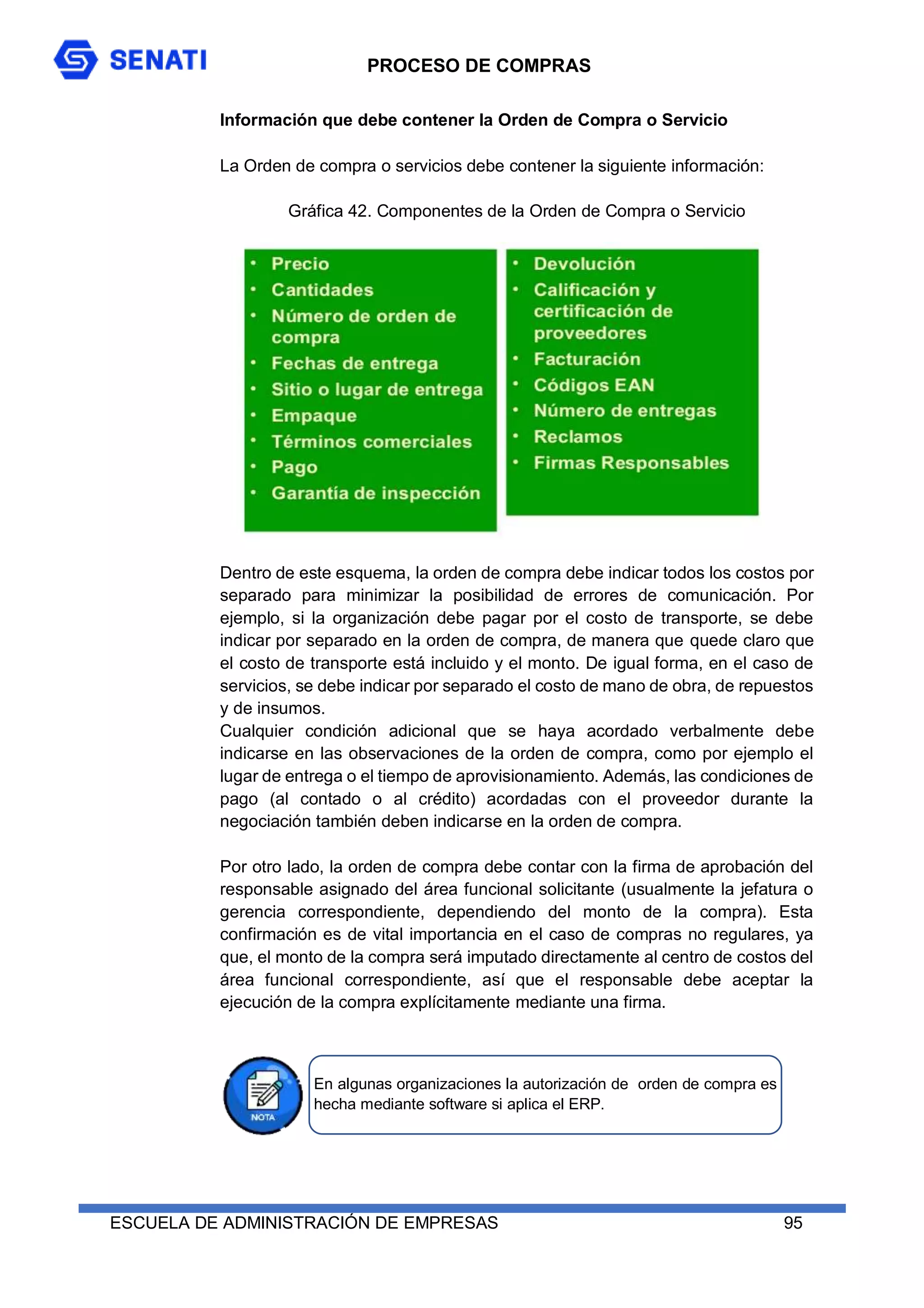 PROCESO DE COMPRAS
ESCUELA DE ADMINISTRACIÓN DE EMPRESAS 95
Información que debe contener la Orden de Compra o Servicio
La Orden de compra o servicios debe contener la siguiente información:
Gráfica 42. Componentes de la Orden de Compra o Servicio
Dentro de este esquema, la orden de compra debe indicar todos los costos por
separado para minimizar la posibilidad de errores de comunicación. Por
ejemplo, si la organización debe pagar por el costo de transporte, se debe
indicar por separado en la orden de compra, de manera que quede claro que
el costo de transporte está incluido y el monto. De igual forma, en el caso de
servicios, se debe indicar por separado el costo de mano de obra, de repuestos
y de insumos.
Cualquier condición adicional que se haya acordado verbalmente debe
indicarse en las observaciones de la orden de compra, como por ejemplo el
lugar de entrega o el tiempo de aprovisionamiento. Además, las condiciones de
pago (al contado o al crédito) acordadas con el proveedor durante la
negociación también deben indicarse en la orden de compra.
Por otro lado, la orden de compra debe contar con la firma de aprobación del
responsable asignado del área funcional solicitante (usualmente la jefatura o
gerencia correspondiente, dependiendo del monto de la compra). Esta
confirmación es de vital importancia en el caso de compras no regulares, ya
que, el monto de la compra será imputado directamente al centro de costos del
área funcional correspondiente, así que el responsable debe aceptar la
ejecución de la compra explícitamente mediante una firma.
En algunas organizaciones la autorización de orden de compra es
hecha mediante software si aplica el ERP.
 