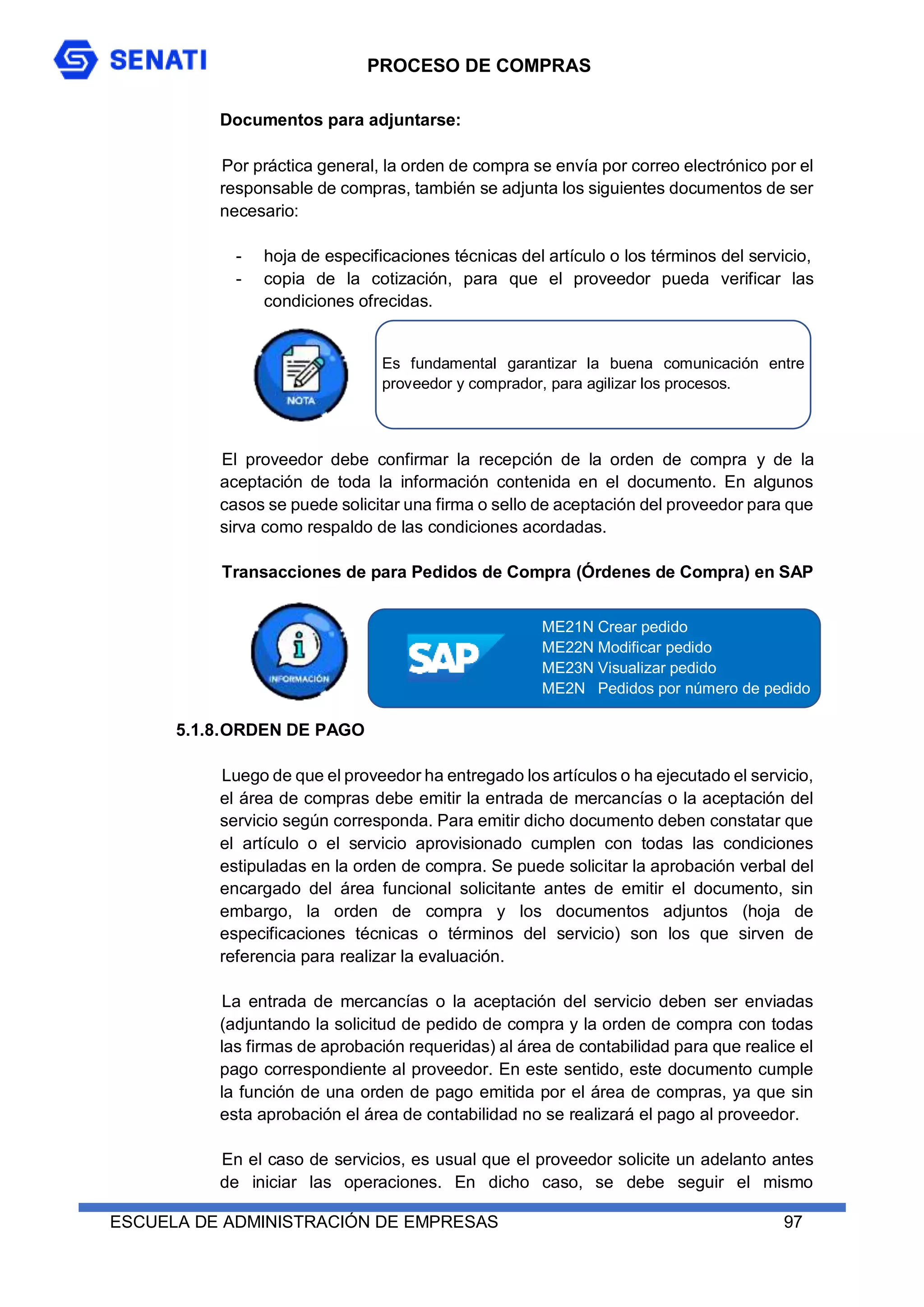 PROCESO DE COMPRAS
ESCUELA DE ADMINISTRACIÓN DE EMPRESAS 97
Documentos para adjuntarse:
Por práctica general, la orden de compra se envía por correo electrónico por el
responsable de compras, también se adjunta los siguientes documentos de ser
necesario:
- hoja de especificaciones técnicas del artículo o los términos del servicio,
- copia de la cotización, para que el proveedor pueda verificar las
condiciones ofrecidas.
El proveedor debe confirmar la recepción de la orden de compra y de la
aceptación de toda la información contenida en el documento. En algunos
casos se puede solicitar una firma o sello de aceptación del proveedor para que
sirva como respaldo de las condiciones acordadas.
Transacciones de para Pedidos de Compra (Órdenes de Compra) en SAP
5.1.8.ORDEN DE PAGO
Luego de que el proveedor ha entregado los artículos o ha ejecutado el servicio,
el área de compras debe emitir la entrada de mercancías o la aceptación del
servicio según corresponda. Para emitir dicho documento deben constatar que
el artículo o el servicio aprovisionado cumplen con todas las condiciones
estipuladas en la orden de compra. Se puede solicitar la aprobación verbal del
encargado del área funcional solicitante antes de emitir el documento, sin
embargo, la orden de compra y los documentos adjuntos (hoja de
especificaciones técnicas o términos del servicio) son los que sirven de
referencia para realizar la evaluación.
La entrada de mercancías o la aceptación del servicio deben ser enviadas
(adjuntando la solicitud de pedido de compra y la orden de compra con todas
las firmas de aprobación requeridas) al área de contabilidad para que realice el
pago correspondiente al proveedor. En este sentido, este documento cumple
la función de una orden de pago emitida por el área de compras, ya que sin
esta aprobación el área de contabilidad no se realizará el pago al proveedor.
En el caso de servicios, es usual que el proveedor solicite un adelanto antes
de iniciar las operaciones. En dicho caso, se debe seguir el mismo
ME21N Crear pedido
ME22N Modificar pedido
ME23N Visualizar pedido
ME2N Pedidos por número de pedido
Es fundamental garantizar la buena comunicación entre
proveedor y comprador, para agilizar los procesos.
 