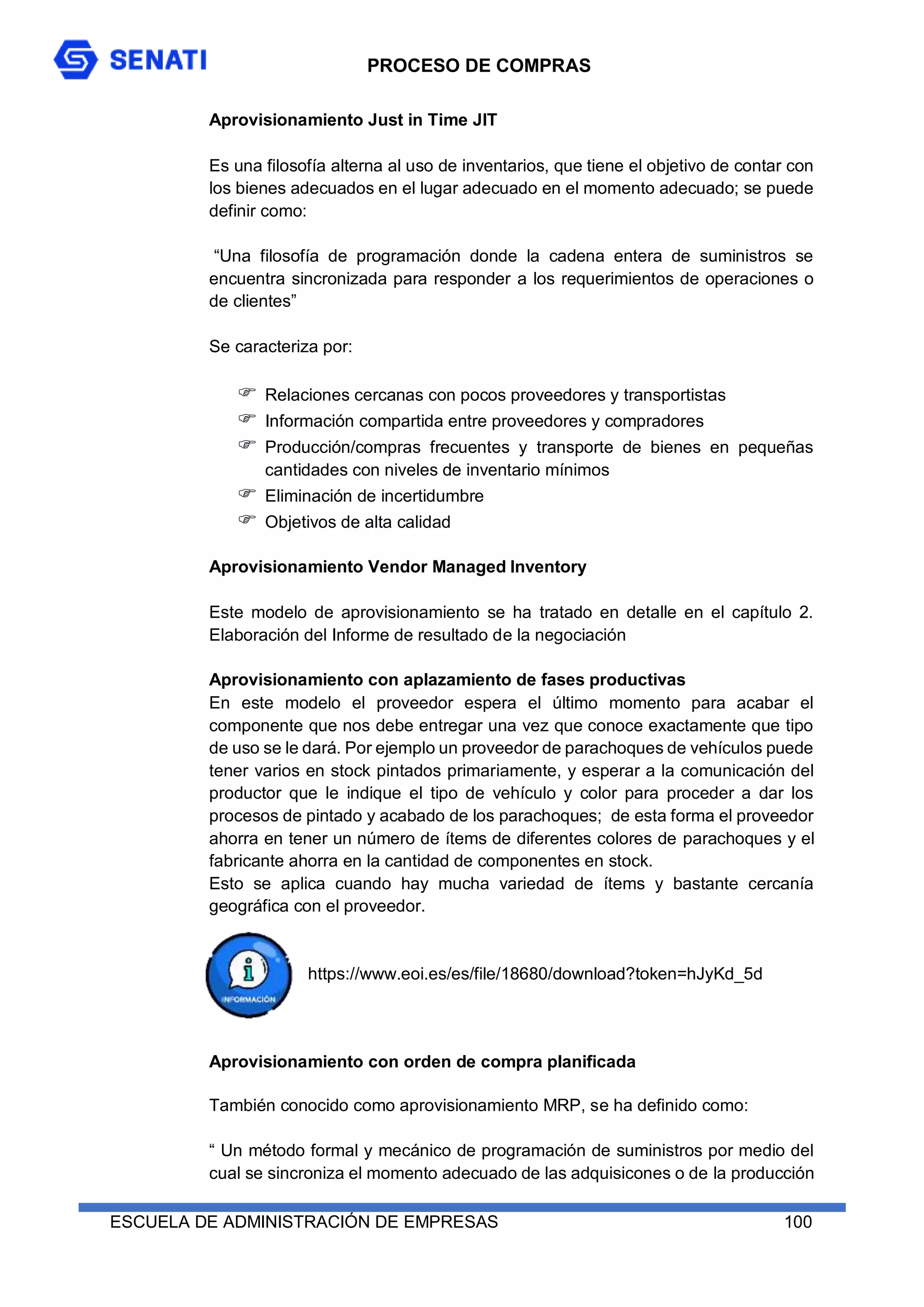 PROCESO DE COMPRAS
ESCUELA DE ADMINISTRACIÓN DE EMPRESAS 100
Aprovisionamiento Just in Time JIT
Es una filosofía alterna al uso de inventarios, que tiene el objetivo de contar con
los bienes adecuados en el lugar adecuado en el momento adecuado; se puede
definir como:
“Una filosofía de programación donde la cadena entera de suministros se
encuentra sincronizada para responder a los requerimientos de operaciones o
de clientes”
Se caracteriza por:
 Relaciones cercanas con pocos proveedores y transportistas
 Información compartida entre proveedores y compradores
 Producción/compras frecuentes y transporte de bienes en pequeñas
cantidades con niveles de inventario mínimos
 Eliminación de incertidumbre
 Objetivos de alta calidad
Aprovisionamiento Vendor Managed Inventory
Este modelo de aprovisionamiento se ha tratado en detalle en el capítulo 2.
Elaboración del Informe de resultado de la negociación
Aprovisionamiento con aplazamiento de fases productivas
En este modelo el proveedor espera el último momento para acabar el
componente que nos debe entregar una vez que conoce exactamente que tipo
de uso se le dará. Por ejemplo un proveedor de parachoques de vehículos puede
tener varios en stock pintados primariamente, y esperar a la comunicación del
productor que le indique el tipo de vehículo y color para proceder a dar los
procesos de pintado y acabado de los parachoques; de esta forma el proveedor
ahorra en tener un número de ítems de diferentes colores de parachoques y el
fabricante ahorra en la cantidad de componentes en stock.
Esto se aplica cuando hay mucha variedad de ítems y bastante cercanía
geográfica con el proveedor.
https://www.eoi.es/es/file/18680/download?token=hJyKd_5d
Aprovisionamiento con orden de compra planificada
También conocido como aprovisionamiento MRP, se ha definido como:
“ Un método formal y mecánico de programación de suministros por medio del
cual se sincroniza el momento adecuado de las adquisicones o de la producción
 