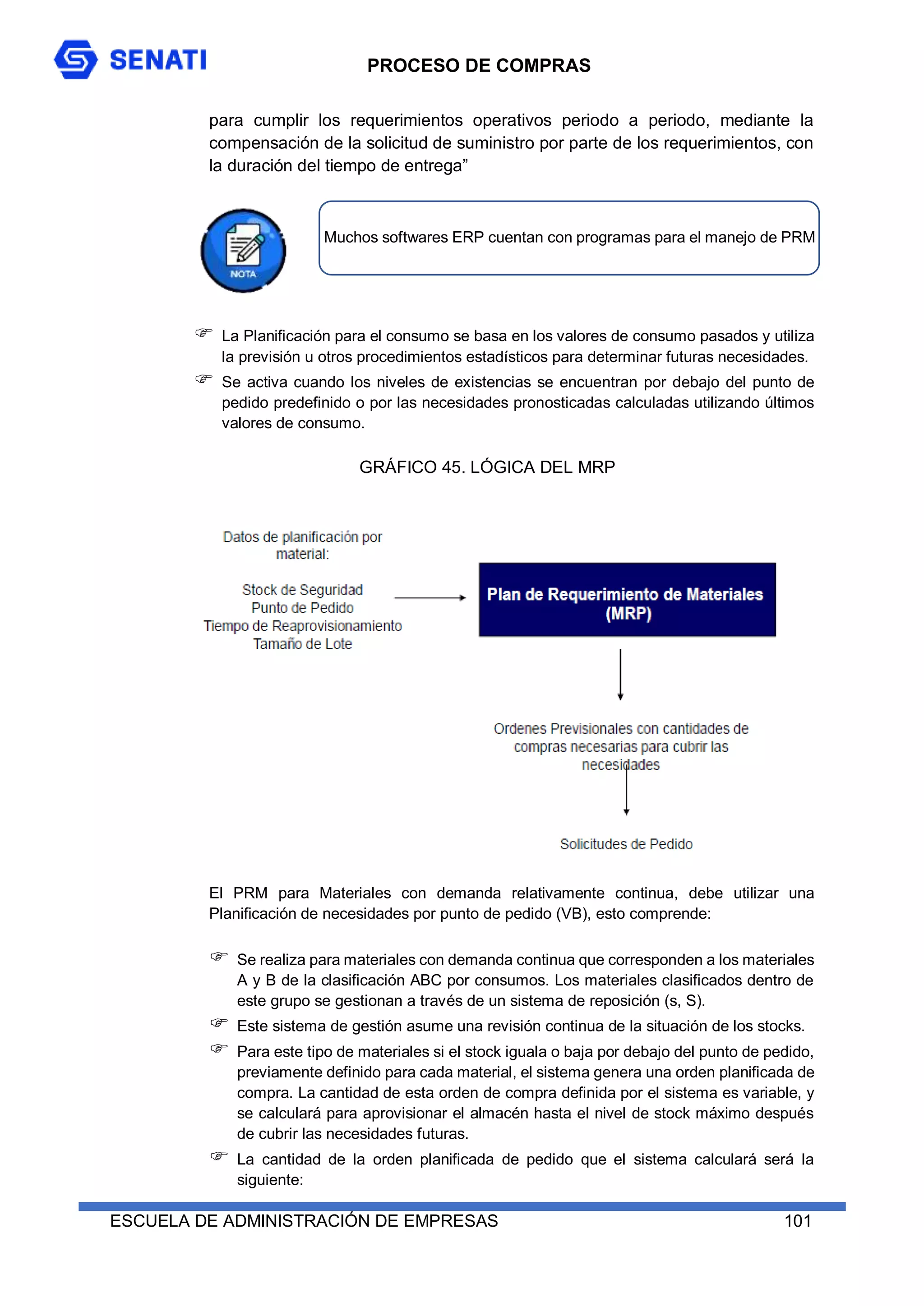 PROCESO DE COMPRAS
ESCUELA DE ADMINISTRACIÓN DE EMPRESAS 101
para cumplir los requerimientos operativos periodo a periodo, mediante la
compensación de la solicitud de suministro por parte de los requerimientos, con
la duración del tiempo de entrega”
 La Planificación para el consumo se basa en los valores de consumo pasados y utiliza
la previsión u otros procedimientos estadísticos para determinar futuras necesidades.
 Se activa cuando los niveles de existencias se encuentran por debajo del punto de
pedido predefinido o por las necesidades pronosticadas calculadas utilizando últimos
valores de consumo.
GRÁFICO 45. LÓGICA DEL MRP
El PRM para Materiales con demanda relativamente continua, debe utilizar una
Planificación de necesidades por punto de pedido (VB), esto comprende:
 Se realiza para materiales con demanda continua que corresponden a los materiales
A y B de la clasificación ABC por consumos. Los materiales clasificados dentro de
este grupo se gestionan a través de un sistema de reposición (s, S).
 Este sistema de gestión asume una revisión continua de la situación de los stocks.
 Para este tipo de materiales si el stock iguala o baja por debajo del punto de pedido,
previamente definido para cada material, el sistema genera una orden planificada de
compra. La cantidad de esta orden de compra definida por el sistema es variable, y
se calculará para aprovisionar el almacén hasta el nivel de stock máximo después
de cubrir las necesidades futuras.
 La cantidad de la orden planificada de pedido que el sistema calculará será la
siguiente:
Muchos softwares ERP cuentan con programas para el manejo de PRM
 