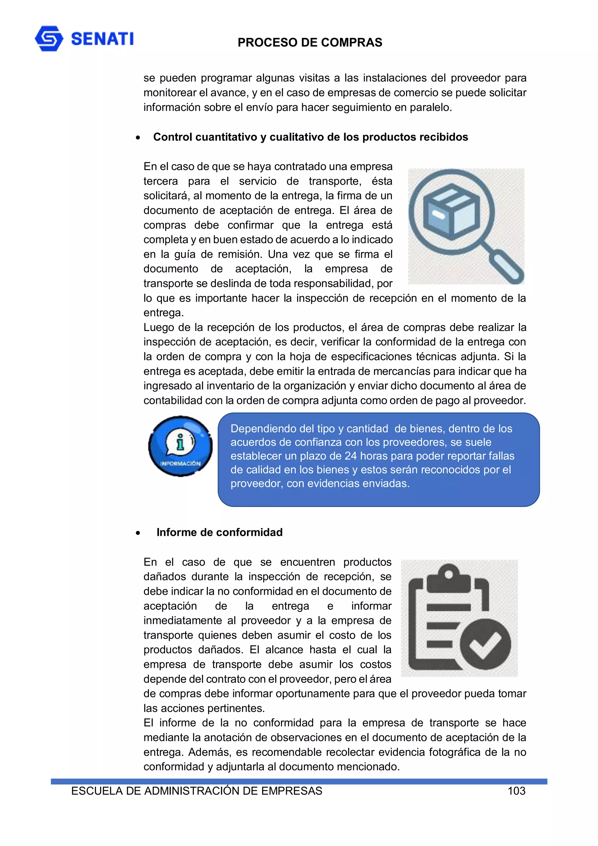 PROCESO DE COMPRAS
ESCUELA DE ADMINISTRACIÓN DE EMPRESAS 103
se pueden programar algunas visitas a las instalaciones del proveedor para
monitorear el avance, y en el caso de empresas de comercio se puede solicitar
información sobre el envío para hacer seguimiento en paralelo.
 Control cuantitativo y cualitativo de los productos recibidos
En el caso de que se haya contratado una empresa
tercera para el servicio de transporte, ésta
solicitará, al momento de la entrega, la firma de un
documento de aceptación de entrega. El área de
compras debe confirmar que la entrega está
completa y en buen estado de acuerdo a lo indicado
en la guía de remisión. Una vez que se firma el
documento de aceptación, la empresa de
transporte se deslinda de toda responsabilidad, por
lo que es importante hacer la inspección de recepción en el momento de la
entrega.
Luego de la recepción de los productos, el área de compras debe realizar la
inspección de aceptación, es decir, verificar la conformidad de la entrega con
la orden de compra y con la hoja de especificaciones técnicas adjunta. Si la
entrega es aceptada, debe emitir la entrada de mercancías para indicar que ha
ingresado al inventario de la organización y enviar dicho documento al área de
contabilidad con la orden de compra adjunta como orden de pago al proveedor.
 Informe de conformidad
En el caso de que se encuentren productos
dañados durante la inspección de recepción, se
debe indicar la no conformidad en el documento de
aceptación de la entrega e informar
inmediatamente al proveedor y a la empresa de
transporte quienes deben asumir el costo de los
productos dañados. El alcance hasta el cual la
empresa de transporte debe asumir los costos
depende del contrato con el proveedor, pero el área
de compras debe informar oportunamente para que el proveedor pueda tomar
las acciones pertinentes.
El informe de la no conformidad para la empresa de transporte se hace
mediante la anotación de observaciones en el documento de aceptación de la
entrega. Además, es recomendable recolectar evidencia fotográfica de la no
conformidad y adjuntarla al documento mencionado.
Dependiendo del tipo y cantidad de bienes, dentro de los
acuerdos de confianza con los proveedores, se suele
establecer un plazo de 24 horas para poder reportar fallas
de calidad en los bienes y estos serán reconocidos por el
proveedor, con evidencias enviadas.
 