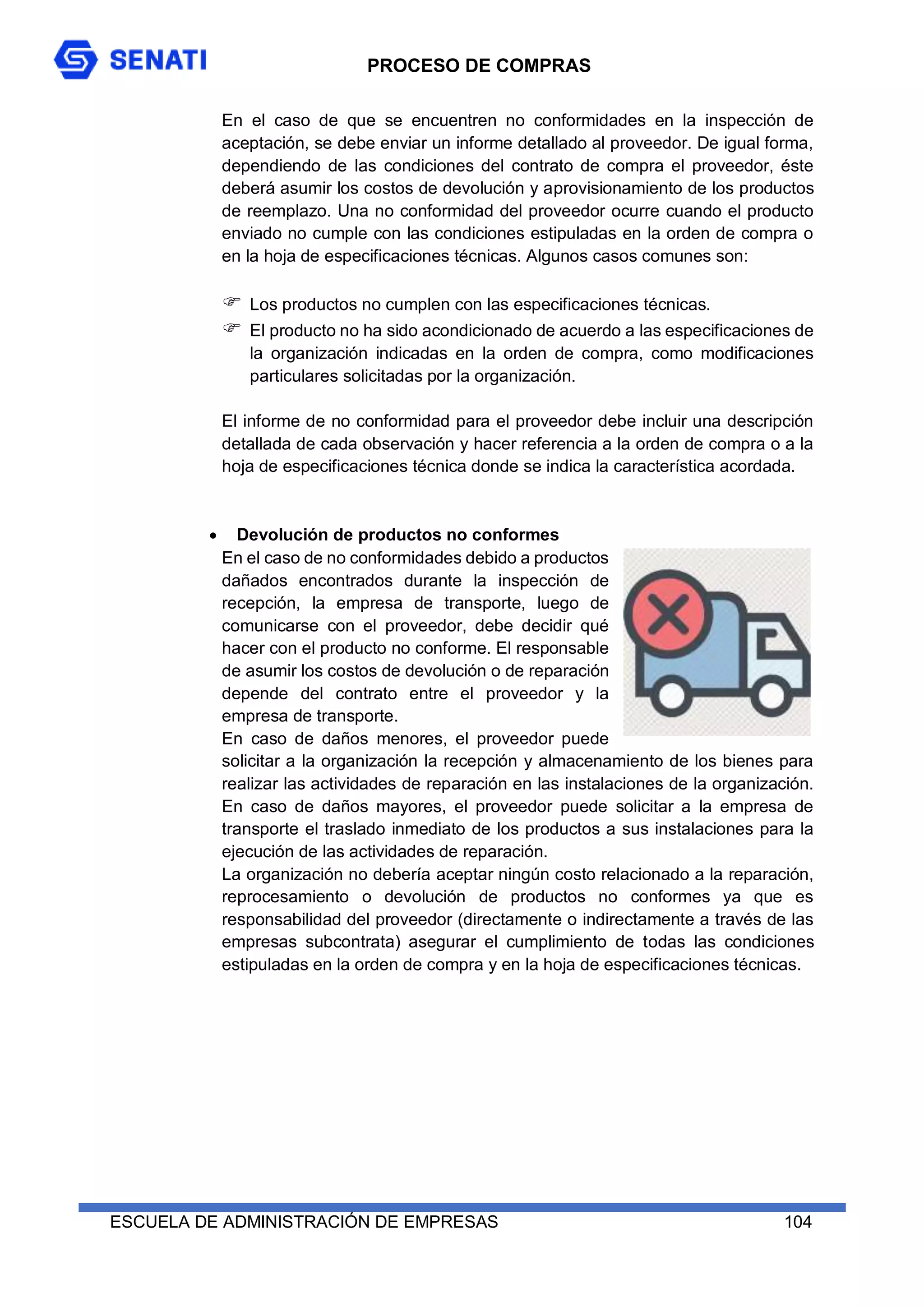 PROCESO DE COMPRAS
ESCUELA DE ADMINISTRACIÓN DE EMPRESAS 104
En el caso de que se encuentren no conformidades en la inspección de
aceptación, se debe enviar un informe detallado al proveedor. De igual forma,
dependiendo de las condiciones del contrato de compra el proveedor, éste
deberá asumir los costos de devolución y aprovisionamiento de los productos
de reemplazo. Una no conformidad del proveedor ocurre cuando el producto
enviado no cumple con las condiciones estipuladas en la orden de compra o
en la hoja de especificaciones técnicas. Algunos casos comunes son:
 Los productos no cumplen con las especificaciones técnicas.
 El producto no ha sido acondicionado de acuerdo a las especificaciones de
la organización indicadas en la orden de compra, como modificaciones
particulares solicitadas por la organización.
El informe de no conformidad para el proveedor debe incluir una descripción
detallada de cada observación y hacer referencia a la orden de compra o a la
hoja de especificaciones técnica donde se indica la característica acordada.
 Devolución de productos no conformes
En el caso de no conformidades debido a productos
dañados encontrados durante la inspección de
recepción, la empresa de transporte, luego de
comunicarse con el proveedor, debe decidir qué
hacer con el producto no conforme. El responsable
de asumir los costos de devolución o de reparación
depende del contrato entre el proveedor y la
empresa de transporte.
En caso de daños menores, el proveedor puede
solicitar a la organización la recepción y almacenamiento de los bienes para
realizar las actividades de reparación en las instalaciones de la organización.
En caso de daños mayores, el proveedor puede solicitar a la empresa de
transporte el traslado inmediato de los productos a sus instalaciones para la
ejecución de las actividades de reparación.
La organización no debería aceptar ningún costo relacionado a la reparación,
reprocesamiento o devolución de productos no conformes ya que es
responsabilidad del proveedor (directamente o indirectamente a través de las
empresas subcontrata) asegurar el cumplimiento de todas las condiciones
estipuladas en la orden de compra y en la hoja de especificaciones técnicas.
 