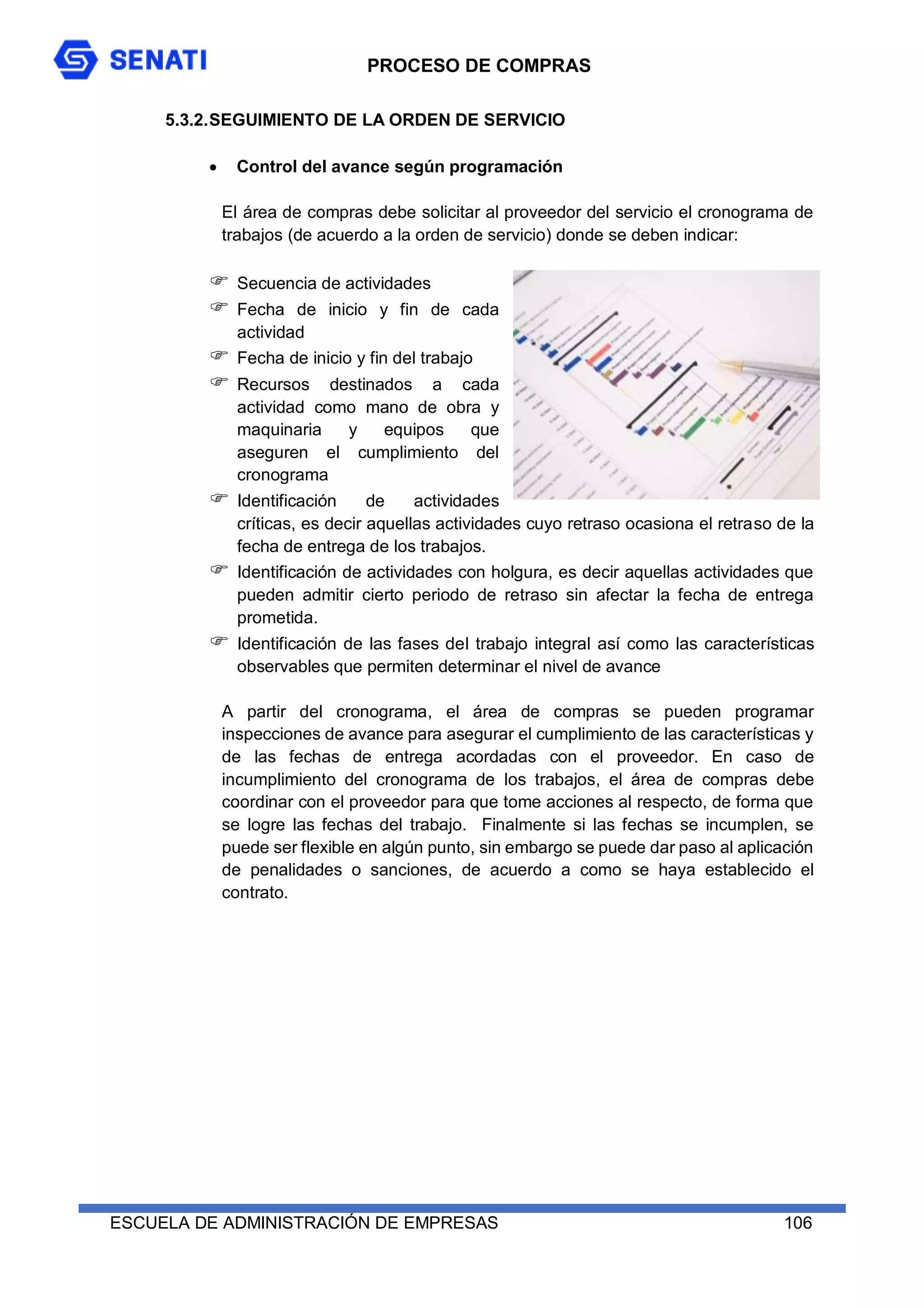 PROCESO DE COMPRAS
ESCUELA DE ADMINISTRACIÓN DE EMPRESAS 106
5.3.2.SEGUIMIENTO DE LA ORDEN DE SERVICIO
 Control del avance según programación
El área de compras debe solicitar al proveedor del servicio el cronograma de
trabajos (de acuerdo a la orden de servicio) donde se deben indicar:
 Secuencia de actividades
 Fecha de inicio y fin de cada
actividad
 Fecha de inicio y fin del trabajo
 Recursos destinados a cada
actividad como mano de obra y
maquinaria y equipos que
aseguren el cumplimiento del
cronograma
 Identificación de actividades
críticas, es decir aquellas actividades cuyo retraso ocasiona el retraso de la
fecha de entrega de los trabajos.
 Identificación de actividades con holgura, es decir aquellas actividades que
pueden admitir cierto periodo de retraso sin afectar la fecha de entrega
prometida.
 Identificación de las fases del trabajo integral así como las características
observables que permiten determinar el nivel de avance
A partir del cronograma, el área de compras se pueden programar
inspecciones de avance para asegurar el cumplimiento de las características y
de las fechas de entrega acordadas con el proveedor. En caso de
incumplimiento del cronograma de los trabajos, el área de compras debe
coordinar con el proveedor para que tome acciones al respecto, de forma que
se logre las fechas del trabajo. Finalmente si las fechas se incumplen, se
puede ser flexible en algún punto, sin embargo se puede dar paso al aplicación
de penalidades o sanciones, de acuerdo a como se haya establecido el
contrato.
 