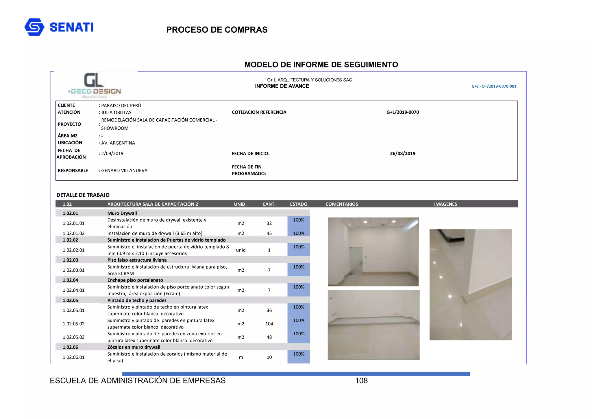 PROCESO DE COMPRAS
ESCUELA DE ADMINISTRACIÓN DE EMPRESAS 108
MODELO DE INFORME DE SEGUIMIENTO
G+L - OT/2019-0070-001
CLIENTE : PARAISO DEL PERÚ
ATENCIÓN : JULIA OBLITAS
PROYECTO :
REMODELACIÓN SALA DE CAPACITACIÓN COMERCIAL -
SHOWROOM
ÁREA M2 : -
UBICACIÓN : AV. ARGENTINA
FECHA DE
APROBACIÓN
: 2/09/2019
RESPONSABLE : GENARO VILLANUEVA
TOTAL MANO DE OBRA
DETALLE DE TRABAJO
1.02 ARQUITECTURA SALA DE CAPACITACIÓN 2 UNID. CANT. ESTADO COMENTARIOS IMÁGENES
1.02.01 Muro Drywall
1.02.01.01
Desinstalación de muro de drywall existente y
eliminación
m2 32
100%
1.02.01.02 Instalación de muro de drywall (3.65 m alto) m2 45 100%
1.02.02 Suministro e Instalación de Puertas de vidrio templado
1.02.02.01
Suministro e instalación de puerta de vidrio templado 8
mm (0.9 m x 2.10 ) incluye accesorios
unid 1
100%
1.02.03 Piso falso estructura liviana
1.02.03.01
Suministro e instalación de estructura liviana para piso,
área ECRAM
m2 7
100%
1.02.04 Enchape piso porcelanato
1.02.04.01
Suministro e instalación de piso porcelanato color según
muestra, área exposición (Ecram)
m2 7
100%
1.02.05 Pintado de techo y paredes
1.02.05.01
Suministro y pintado de techo en pintura latex
supermate color blanco decorativo
m2 36
100%
1.02.05.02
Suministro y pintado de paredes en pintura latex
supermate color blanco decorativo
m2 104
100%
1.02.05.03
Suministro y pintado de paredes en zona exterior en
pintura latex supermate color blanco decorativo
m2 48
100%
1.02.06 Zócalos en muro drywall
1.02.06.01
Suministro e instalación de zocalos ( mismo material de
el piso)
m 10
100%
G+ L ARQUITECTURA Y SOLUCIONES SAC
FECHA DE INICIO: 26/08/2019
FECHA DE FIN
PROGRAMADO:
INFORME DE AVANCE
COTIZACION REFERENCIA G+L/2019-0070
 