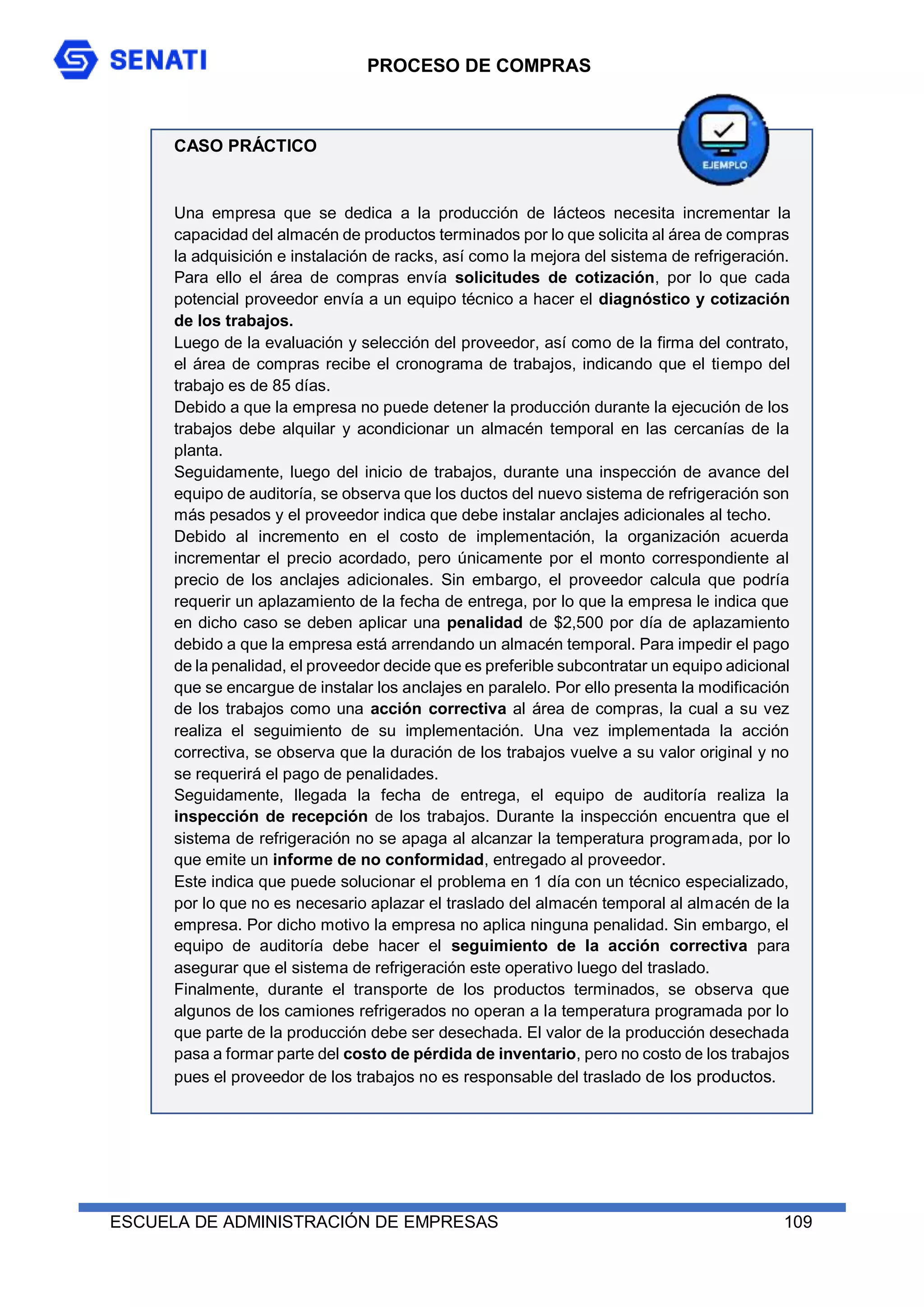PROCESO DE COMPRAS
ESCUELA DE ADMINISTRACIÓN DE EMPRESAS 109
CASO PRÁCTICO
Una empresa que se dedica a la producción de lácteos necesita incrementar la
capacidad del almacén de productos terminados por lo que solicita al área de compras
la adquisición e instalación de racks, así como la mejora del sistema de refrigeración.
Para ello el área de compras envía solicitudes de cotización, por lo que cada
potencial proveedor envía a un equipo técnico a hacer el diagnóstico y cotización
de los trabajos.
Luego de la evaluación y selección del proveedor, así como de la firma del contrato,
el área de compras recibe el cronograma de trabajos, indicando que el tiempo del
trabajo es de 85 días.
Debido a que la empresa no puede detener la producción durante la ejecución de los
trabajos debe alquilar y acondicionar un almacén temporal en las cercanías de la
planta.
Seguidamente, luego del inicio de trabajos, durante una inspección de avance del
equipo de auditoría, se observa que los ductos del nuevo sistema de refrigeración son
más pesados y el proveedor indica que debe instalar anclajes adicionales al techo.
Debido al incremento en el costo de implementación, la organización acuerda
incrementar el precio acordado, pero únicamente por el monto correspondiente al
precio de los anclajes adicionales. Sin embargo, el proveedor calcula que podría
requerir un aplazamiento de la fecha de entrega, por lo que la empresa le indica que
en dicho caso se deben aplicar una penalidad de $2,500 por día de aplazamiento
debido a que la empresa está arrendando un almacén temporal. Para impedir el pago
de la penalidad, el proveedor decide que es preferible subcontratar un equipo adicional
que se encargue de instalar los anclajes en paralelo. Por ello presenta la modificación
de los trabajos como una acción correctiva al área de compras, la cual a su vez
realiza el seguimiento de su implementación. Una vez implementada la acción
correctiva, se observa que la duración de los trabajos vuelve a su valor original y no
se requerirá el pago de penalidades.
Seguidamente, llegada la fecha de entrega, el equipo de auditoría realiza la
inspección de recepción de los trabajos. Durante la inspección encuentra que el
sistema de refrigeración no se apaga al alcanzar la temperatura programada, por lo
que emite un informe de no conformidad, entregado al proveedor.
Este indica que puede solucionar el problema en 1 día con un técnico especializado,
por lo que no es necesario aplazar el traslado del almacén temporal al almacén de la
empresa. Por dicho motivo la empresa no aplica ninguna penalidad. Sin embargo, el
equipo de auditoría debe hacer el seguimiento de la acción correctiva para
asegurar que el sistema de refrigeración este operativo luego del traslado.
Finalmente, durante el transporte de los productos terminados, se observa que
algunos de los camiones refrigerados no operan a la temperatura programada por lo
que parte de la producción debe ser desechada. El valor de la producción desechada
pasa a formar parte del costo de pérdida de inventario, pero no costo de los trabajos
pues el proveedor de los trabajos no es responsable del traslado de los productos.
 