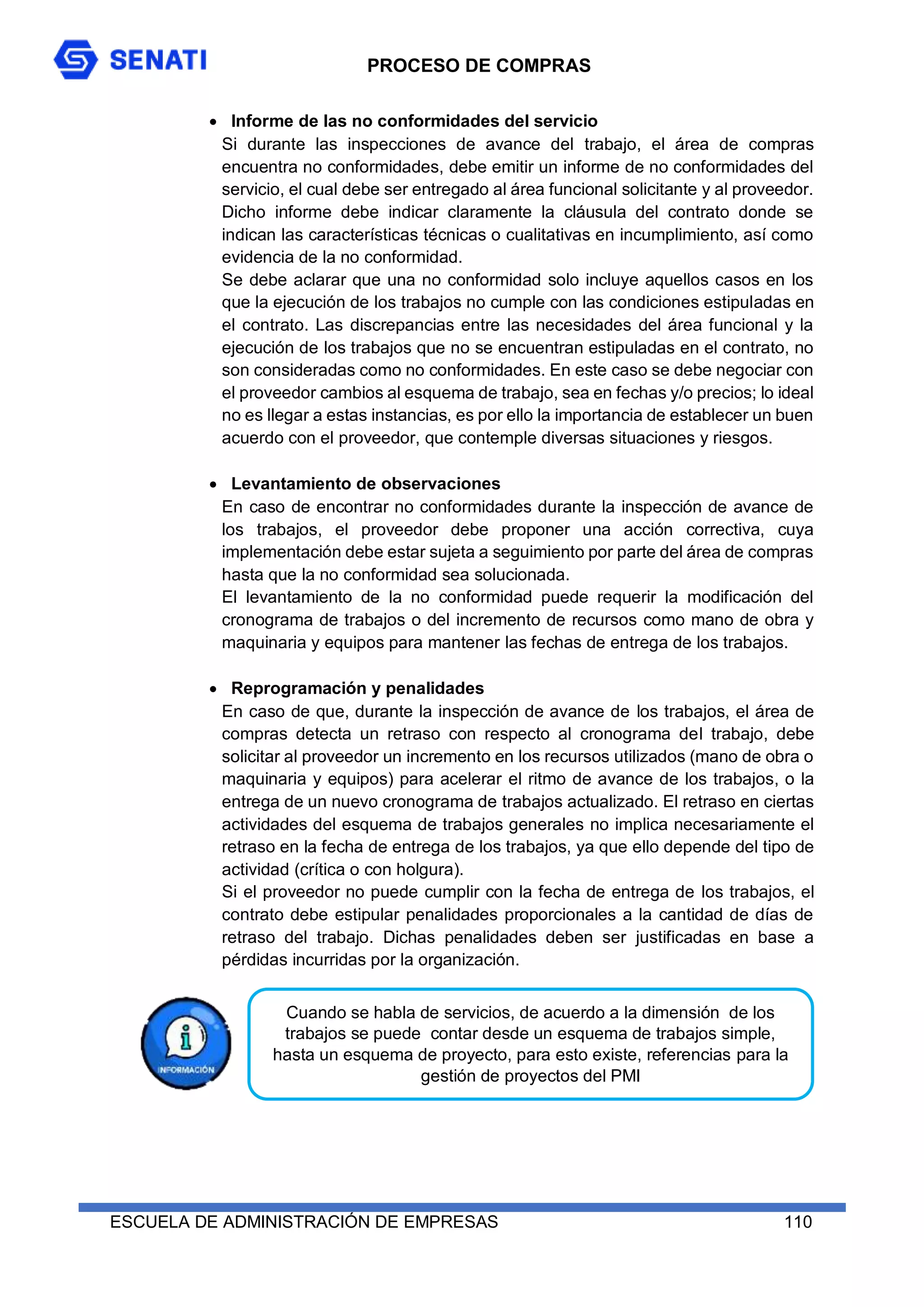 PROCESO DE COMPRAS
ESCUELA DE ADMINISTRACIÓN DE EMPRESAS 110
 Informe de las no conformidades del servicio
Si durante las inspecciones de avance del trabajo, el área de compras
encuentra no conformidades, debe emitir un informe de no conformidades del
servicio, el cual debe ser entregado al área funcional solicitante y al proveedor.
Dicho informe debe indicar claramente la cláusula del contrato donde se
indican las características técnicas o cualitativas en incumplimiento, así como
evidencia de la no conformidad.
Se debe aclarar que una no conformidad solo incluye aquellos casos en los
que la ejecución de los trabajos no cumple con las condiciones estipuladas en
el contrato. Las discrepancias entre las necesidades del área funcional y la
ejecución de los trabajos que no se encuentran estipuladas en el contrato, no
son consideradas como no conformidades. En este caso se debe negociar con
el proveedor cambios al esquema de trabajo, sea en fechas y/o precios; lo ideal
no es llegar a estas instancias, es por ello la importancia de establecer un buen
acuerdo con el proveedor, que contemple diversas situaciones y riesgos.
 Levantamiento de observaciones
En caso de encontrar no conformidades durante la inspección de avance de
los trabajos, el proveedor debe proponer una acción correctiva, cuya
implementación debe estar sujeta a seguimiento por parte del área de compras
hasta que la no conformidad sea solucionada.
El levantamiento de la no conformidad puede requerir la modificación del
cronograma de trabajos o del incremento de recursos como mano de obra y
maquinaria y equipos para mantener las fechas de entrega de los trabajos.
 Reprogramación y penalidades
En caso de que, durante la inspección de avance de los trabajos, el área de
compras detecta un retraso con respecto al cronograma del trabajo, debe
solicitar al proveedor un incremento en los recursos utilizados (mano de obra o
maquinaria y equipos) para acelerar el ritmo de avance de los trabajos, o la
entrega de un nuevo cronograma de trabajos actualizado. El retraso en ciertas
actividades del esquema de trabajos generales no implica necesariamente el
retraso en la fecha de entrega de los trabajos, ya que ello depende del tipo de
actividad (crítica o con holgura).
Si el proveedor no puede cumplir con la fecha de entrega de los trabajos, el
contrato debe estipular penalidades proporcionales a la cantidad de días de
retraso del trabajo. Dichas penalidades deben ser justificadas en base a
pérdidas incurridas por la organización.
Cuando se habla de servicios, de acuerdo a la dimensión de los
trabajos se puede contar desde un esquema de trabajos simple,
hasta un esquema de proyecto, para esto existe, referencias para la
gestión de proyectos del PMI
 