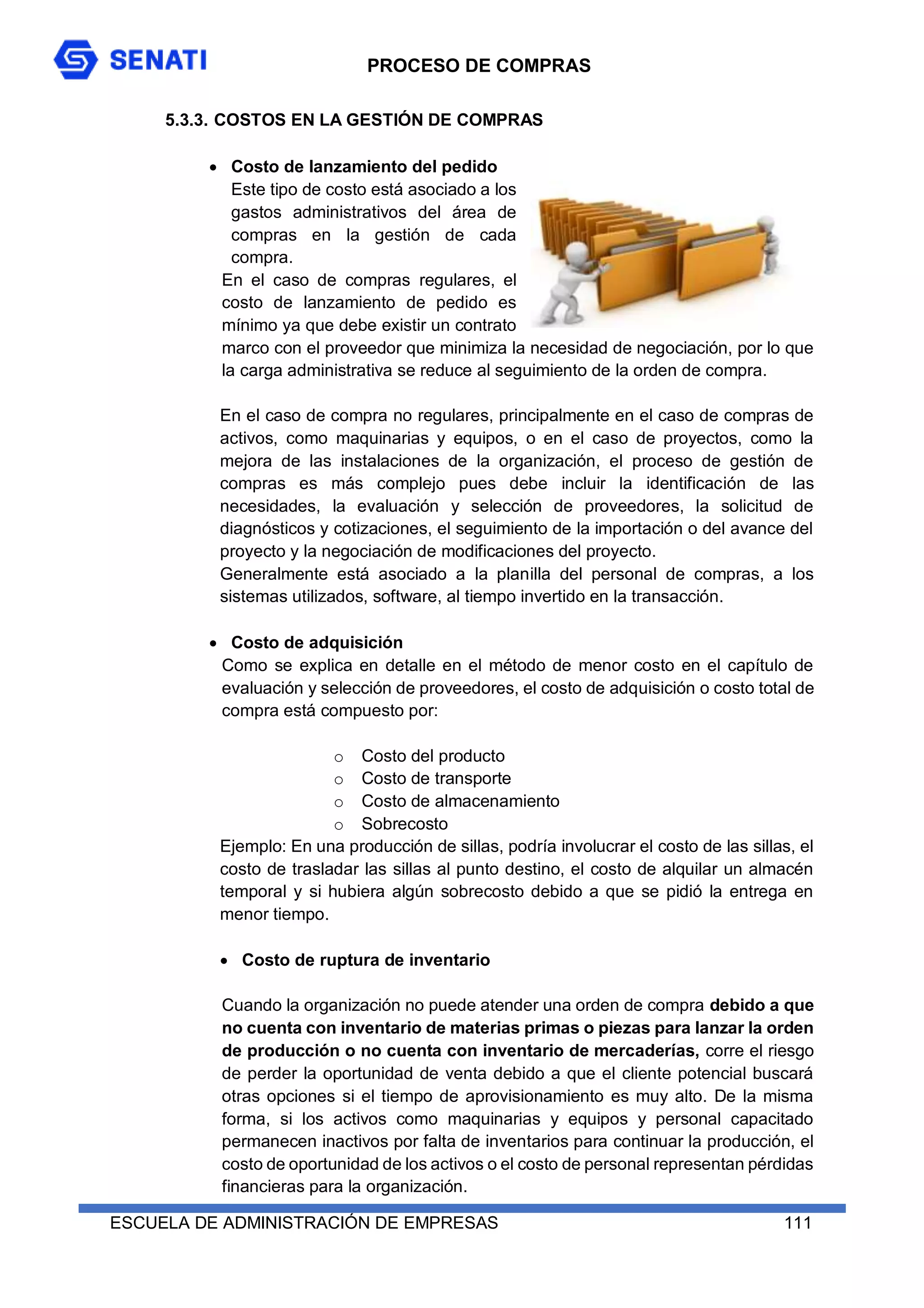 PROCESO DE COMPRAS
ESCUELA DE ADMINISTRACIÓN DE EMPRESAS 111
5.3.3. COSTOS EN LA GESTIÓN DE COMPRAS
 Costo de lanzamiento del pedido
Este tipo de costo está asociado a los
gastos administrativos del área de
compras en la gestión de cada
compra.
En el caso de compras regulares, el
costo de lanzamiento de pedido es
mínimo ya que debe existir un contrato
marco con el proveedor que minimiza la necesidad de negociación, por lo que
la carga administrativa se reduce al seguimiento de la orden de compra.
En el caso de compra no regulares, principalmente en el caso de compras de
activos, como maquinarias y equipos, o en el caso de proyectos, como la
mejora de las instalaciones de la organización, el proceso de gestión de
compras es más complejo pues debe incluir la identificación de las
necesidades, la evaluación y selección de proveedores, la solicitud de
diagnósticos y cotizaciones, el seguimiento de la importación o del avance del
proyecto y la negociación de modificaciones del proyecto.
Generalmente está asociado a la planilla del personal de compras, a los
sistemas utilizados, software, al tiempo invertido en la transacción.
 Costo de adquisición
Como se explica en detalle en el método de menor costo en el capítulo de
evaluación y selección de proveedores, el costo de adquisición o costo total de
compra está compuesto por:
o Costo del producto
o Costo de transporte
o Costo de almacenamiento
o Sobrecosto
Ejemplo: En una producción de sillas, podría involucrar el costo de las sillas, el
costo de trasladar las sillas al punto destino, el costo de alquilar un almacén
temporal y si hubiera algún sobrecosto debido a que se pidió la entrega en
menor tiempo.
 Costo de ruptura de inventario
Cuando la organización no puede atender una orden de compra debido a que
no cuenta con inventario de materias primas o piezas para lanzar la orden
de producción o no cuenta con inventario de mercaderías, corre el riesgo
de perder la oportunidad de venta debido a que el cliente potencial buscará
otras opciones si el tiempo de aprovisionamiento es muy alto. De la misma
forma, si los activos como maquinarias y equipos y personal capacitado
permanecen inactivos por falta de inventarios para continuar la producción, el
costo de oportunidad de los activos o el costo de personal representan pérdidas
financieras para la organización.
 