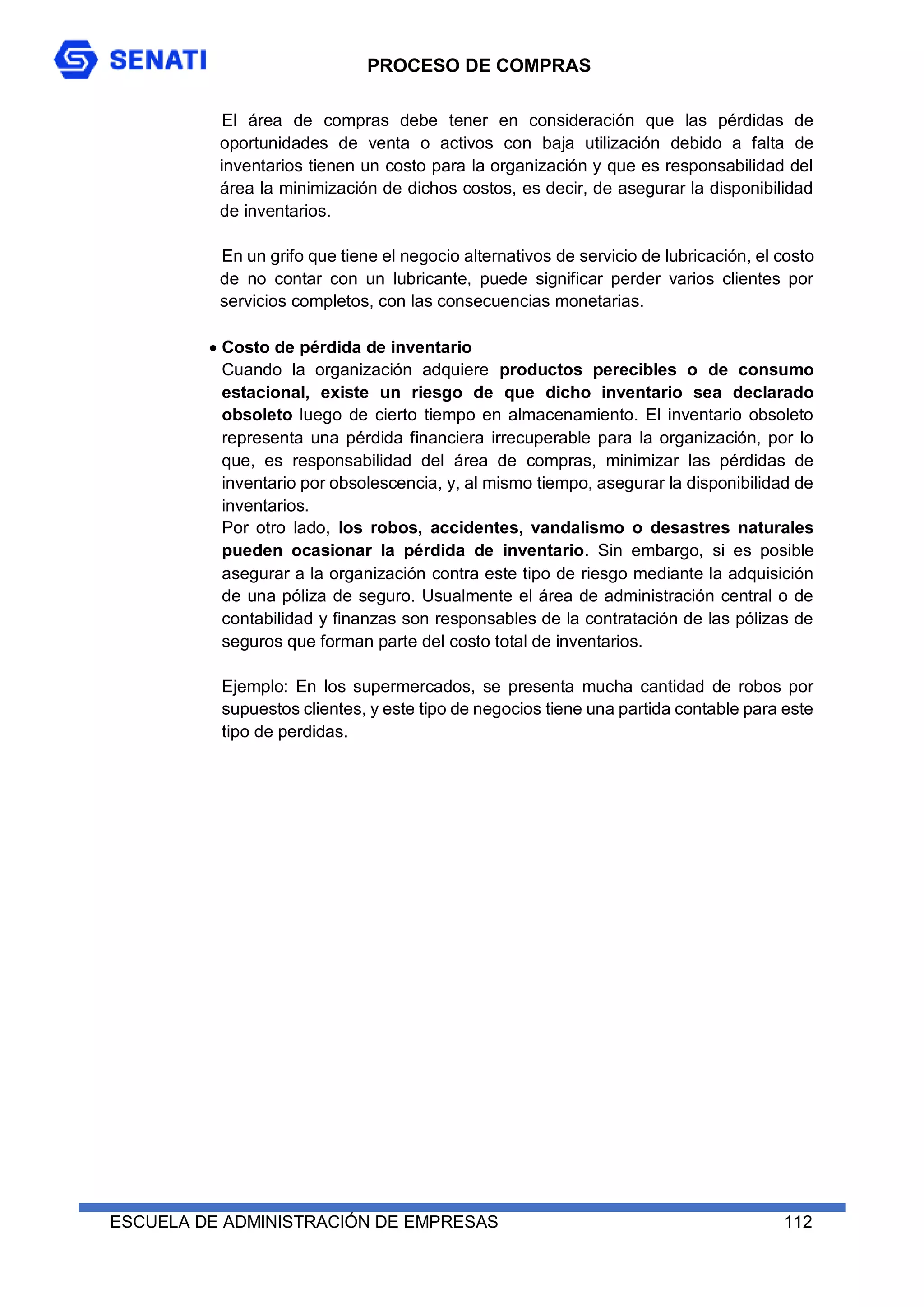 PROCESO DE COMPRAS
ESCUELA DE ADMINISTRACIÓN DE EMPRESAS 112
El área de compras debe tener en consideración que las pérdidas de
oportunidades de venta o activos con baja utilización debido a falta de
inventarios tienen un costo para la organización y que es responsabilidad del
área la minimización de dichos costos, es decir, de asegurar la disponibilidad
de inventarios.
En un grifo que tiene el negocio alternativos de servicio de lubricación, el costo
de no contar con un lubricante, puede significar perder varios clientes por
servicios completos, con las consecuencias monetarias.
 Costo de pérdida de inventario
Cuando la organización adquiere productos perecibles o de consumo
estacional, existe un riesgo de que dicho inventario sea declarado
obsoleto luego de cierto tiempo en almacenamiento. El inventario obsoleto
representa una pérdida financiera irrecuperable para la organización, por lo
que, es responsabilidad del área de compras, minimizar las pérdidas de
inventario por obsolescencia, y, al mismo tiempo, asegurar la disponibilidad de
inventarios.
Por otro lado, los robos, accidentes, vandalismo o desastres naturales
pueden ocasionar la pérdida de inventario. Sin embargo, si es posible
asegurar a la organización contra este tipo de riesgo mediante la adquisición
de una póliza de seguro. Usualmente el área de administración central o de
contabilidad y finanzas son responsables de la contratación de las pólizas de
seguros que forman parte del costo total de inventarios.
Ejemplo: En los supermercados, se presenta mucha cantidad de robos por
supuestos clientes, y este tipo de negocios tiene una partida contable para este
tipo de perdidas.
 