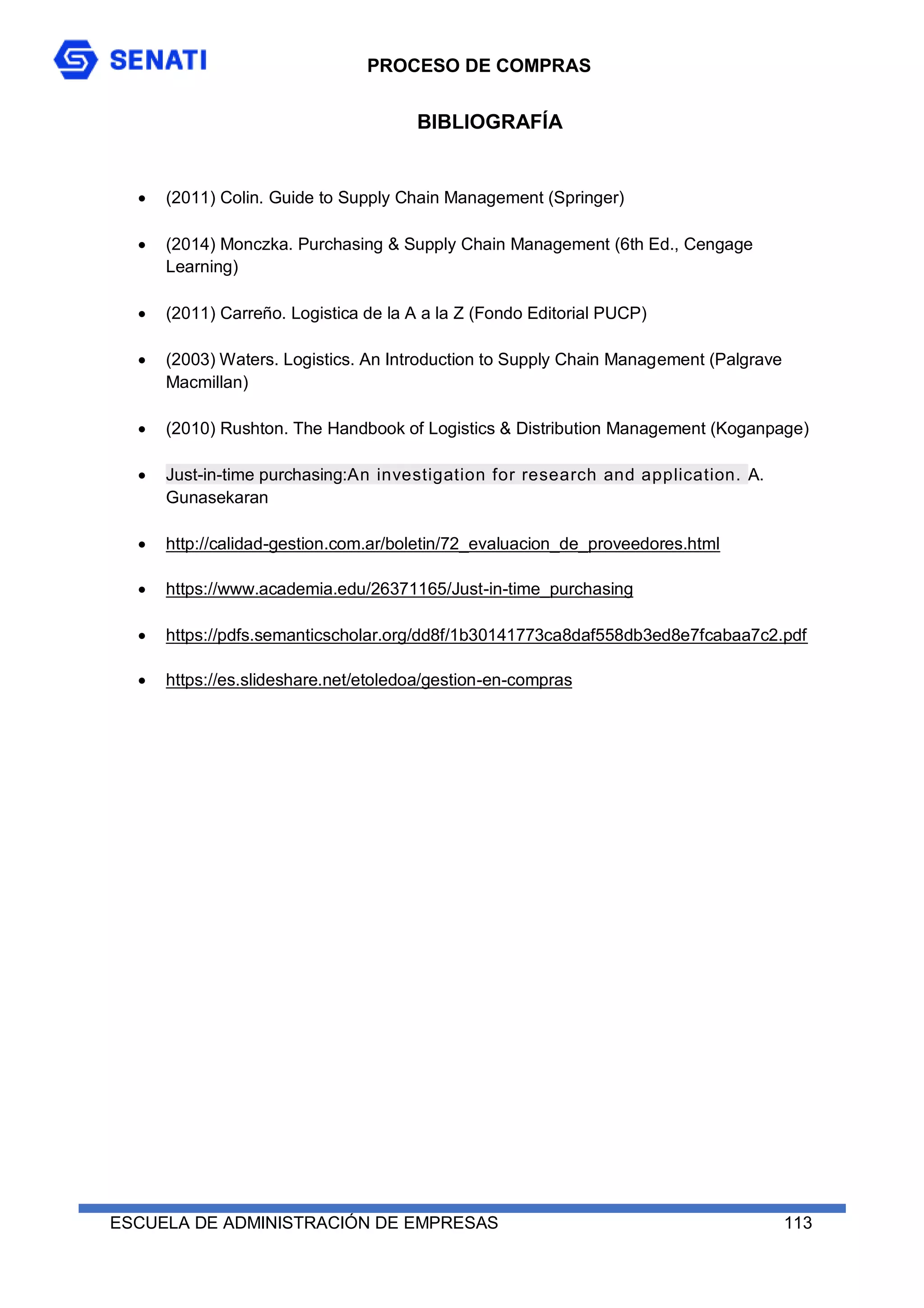 PROCESO DE COMPRAS
ESCUELA DE ADMINISTRACIÓN DE EMPRESAS 113
BIBLIOGRAFÍA
 (2011) Colin. Guide to Supply Chain Management (Springer)
 (2014) Monczka. Purchasing & Supply Chain Management (6th Ed., Cengage
Learning)
 (2011) Carreño. Logistica de la A a la Z (Fondo Editorial PUCP)
 (2003) Waters. Logistics. An Introduction to Supply Chain Management (Palgrave
Macmillan)
 (2010) Rushton. The Handbook of Logistics & Distribution Management (Koganpage)
 Just-in-time purchasing:An investigation for research and application. A.
Gunasekaran
 http://calidad-gestion.com.ar/boletin/72_evaluacion_de_proveedores.html
 https://www.academia.edu/26371165/Just-in-time_purchasing
 https://pdfs.semanticscholar.org/dd8f/1b30141773ca8daf558db3ed8e7fcabaa7c2.pdf
 https://es.slideshare.net/etoledoa/gestion-en-compras
 