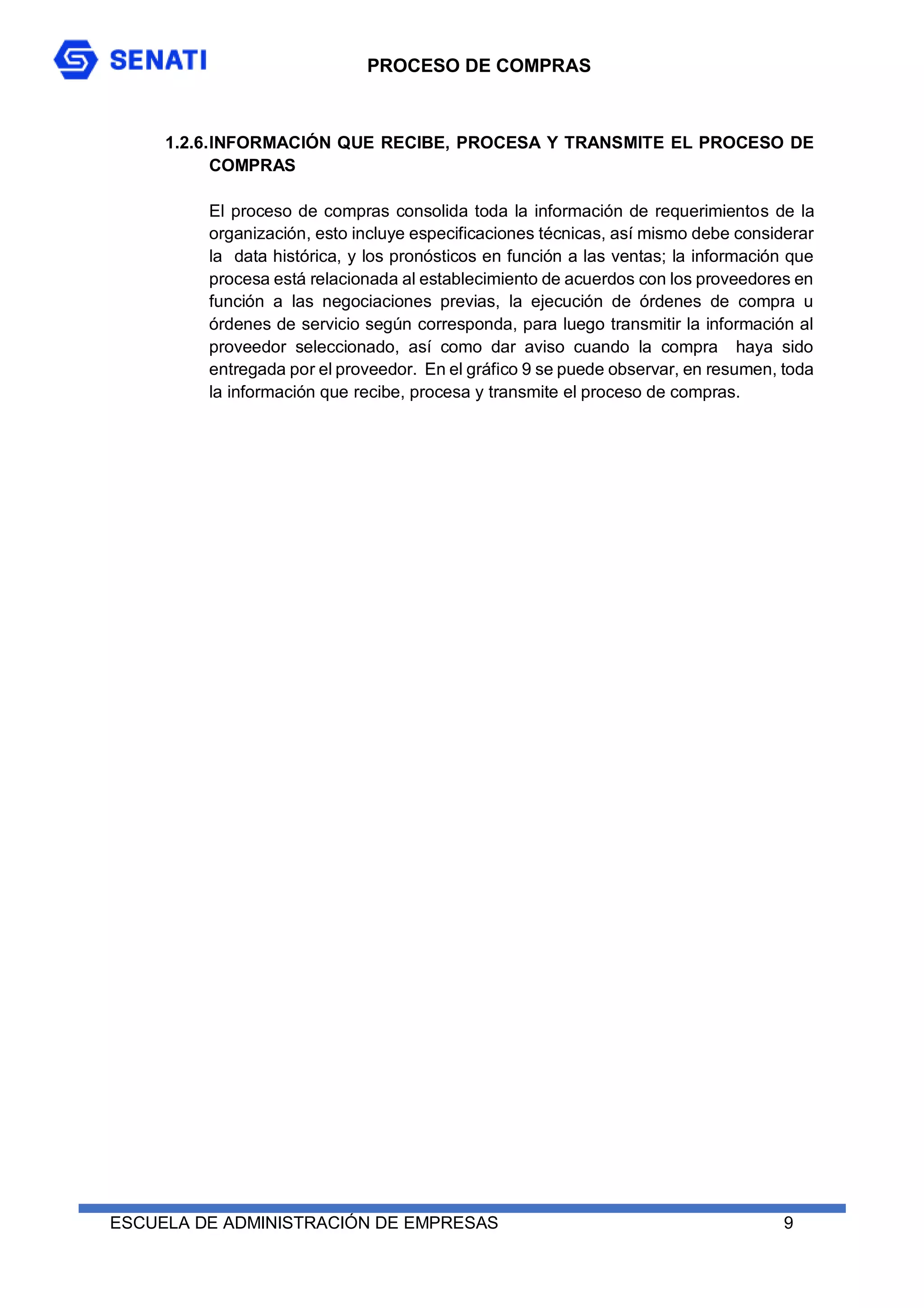 PROCESO DE COMPRAS
ESCUELA DE ADMINISTRACIÓN DE EMPRESAS 9
1.2.6.INFORMACIÓN QUE RECIBE, PROCESA Y TRANSMITE EL PROCESO DE
COMPRAS
El proceso de compras consolida toda la información de requerimientos de la
organización, esto incluye especificaciones técnicas, así mismo debe considerar
la data histórica, y los pronósticos en función a las ventas; la información que
procesa está relacionada al establecimiento de acuerdos con los proveedores en
función a las negociaciones previas, la ejecución de órdenes de compra u
órdenes de servicio según corresponda, para luego transmitir la información al
proveedor seleccionado, así como dar aviso cuando la compra haya sido
entregada por el proveedor. En el gráfico 9 se puede observar, en resumen, toda
la información que recibe, procesa y transmite el proceso de compras.
 